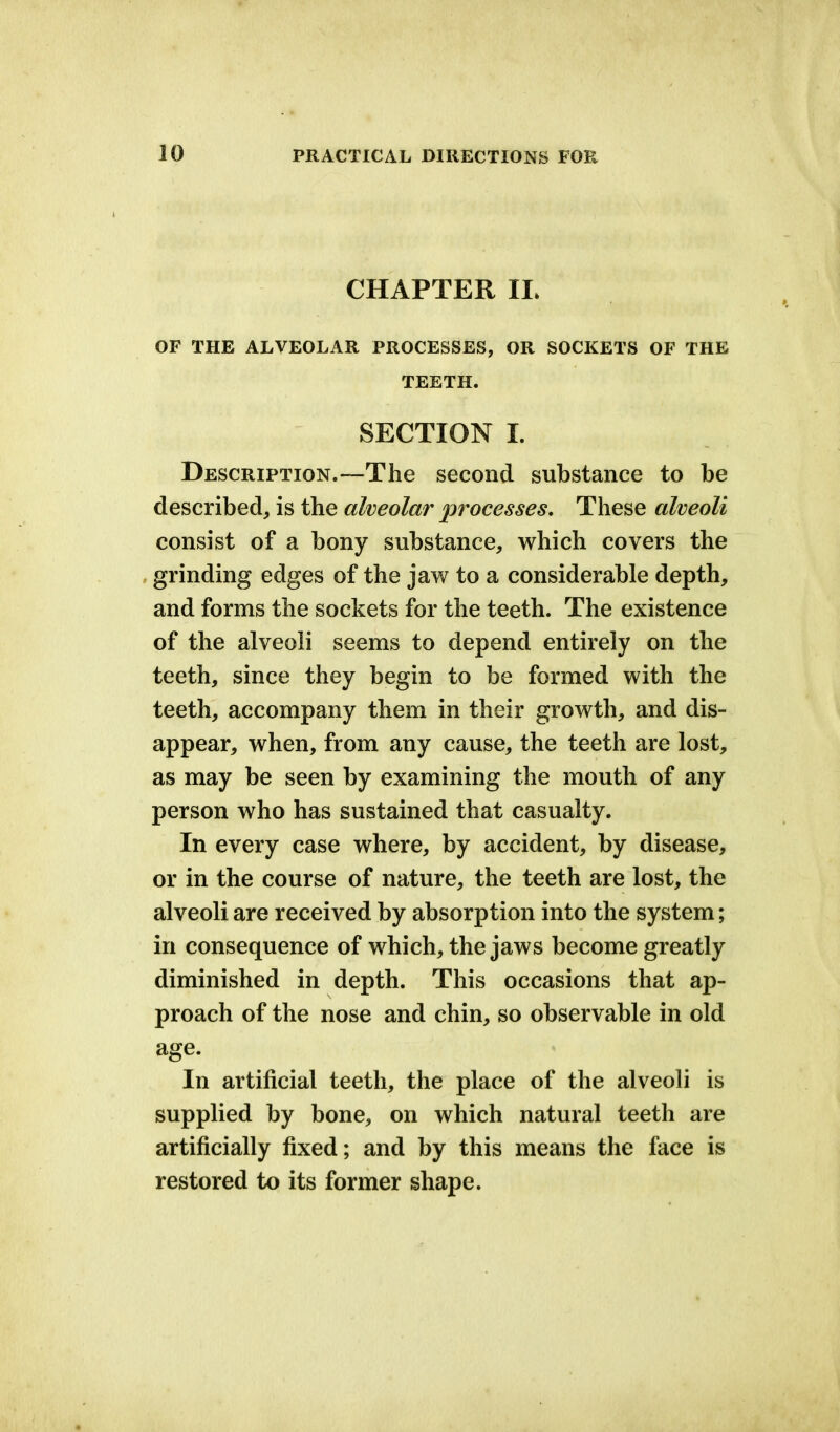 CHAPTER IL OF THE ALVEOLAR PROCESSES, OR SOCKETS OF THE TEETH. SECTION I. Description.—The second substance to be described, is the alveolar processes. These alveoli consist of a bony substance, which covers the grinding edges of the jaw to a considerable depth, and forms the sockets for the teeth. The existence of the alveoli seems to depend entirely on the teeth, since they begin to be formed with the teeth, accompany them in their growth, and dis- appear, when, from any cause, the teeth are lost, as may be seen by examining the mouth of any person who has sustained that casualty. In every case where, by accident, by disease, or in the course of nature, the teeth are lost, the alveoli are received by absorption into the system; in consequence of which, the jaws become greatly diminished in depth. This occasions that ap- proach of the nose and chin, so observable in old age. In artificial teeth, the place of the alveoli is supplied by bone, on which natural teeth are artificially fixed; and by this means the face is restored to its former shape.