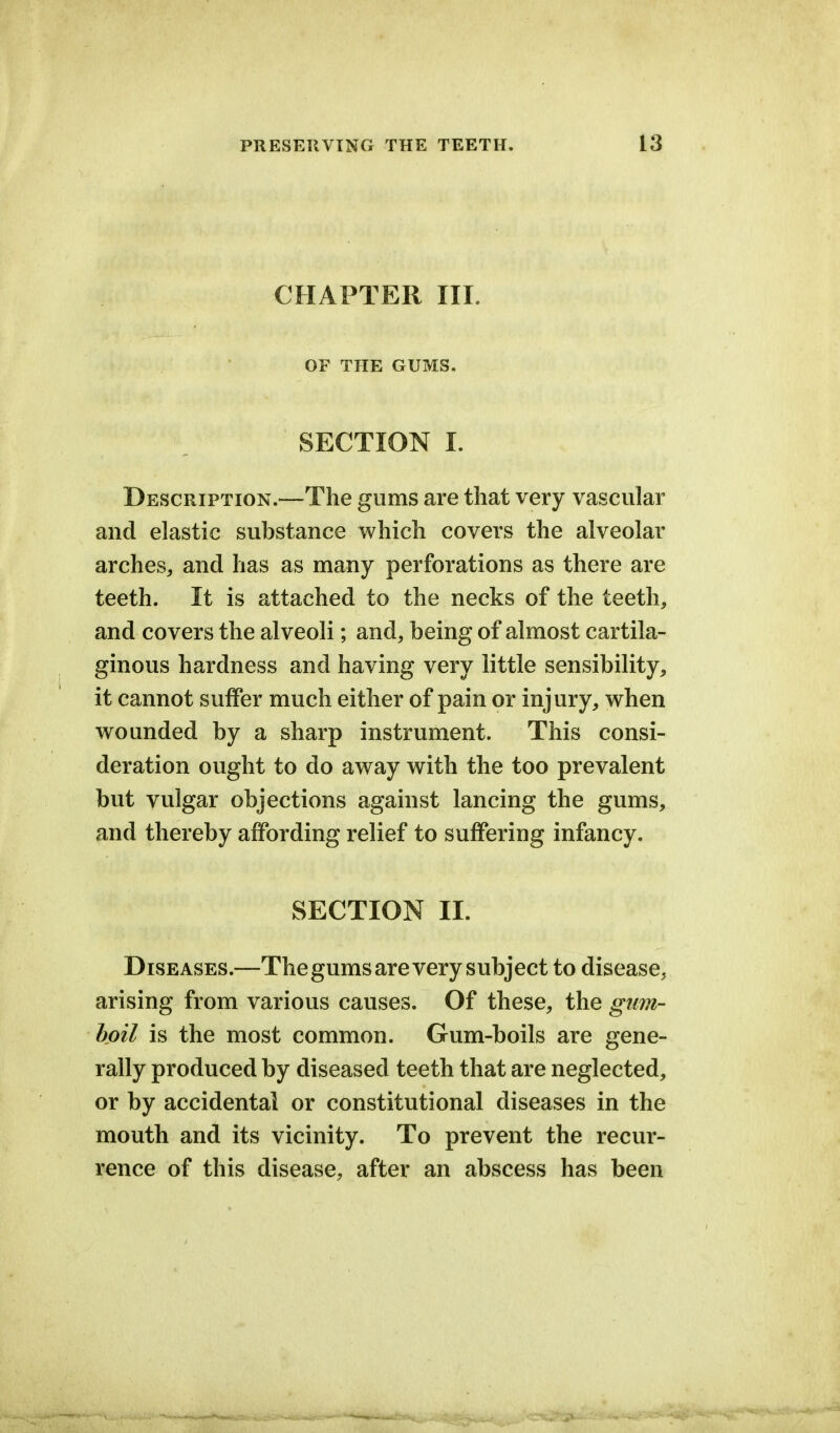 CHAPTER III. OF THE GUMS. SECTION I. Description.—The gums are that very vascular and elastic substance which covers the alveolar arches, and has as many perforations as there are teeth. It is attached to the necks of the teeth, and covers the alveoli; and, being of almost cartila- ginous hardness and having very little sensibility, it cannot suffer much either of pain or injury, when wounded by a sharp instrument. This consi- deration ought to do away with the too prevalent but vulgar objections against lancing the gums, and thereby affording relief to suffering infancy. SECTION II. Diseases.—The gums are very subject to disease, arising from various causes. Of these, the gum- boil is the most common. Gum-boils are gene- rally produced by diseased teeth that are neglected, or by accidental or constitutional diseases in the mouth and its vicinity. To prevent the recur- rence of this disease, after an abscess has been