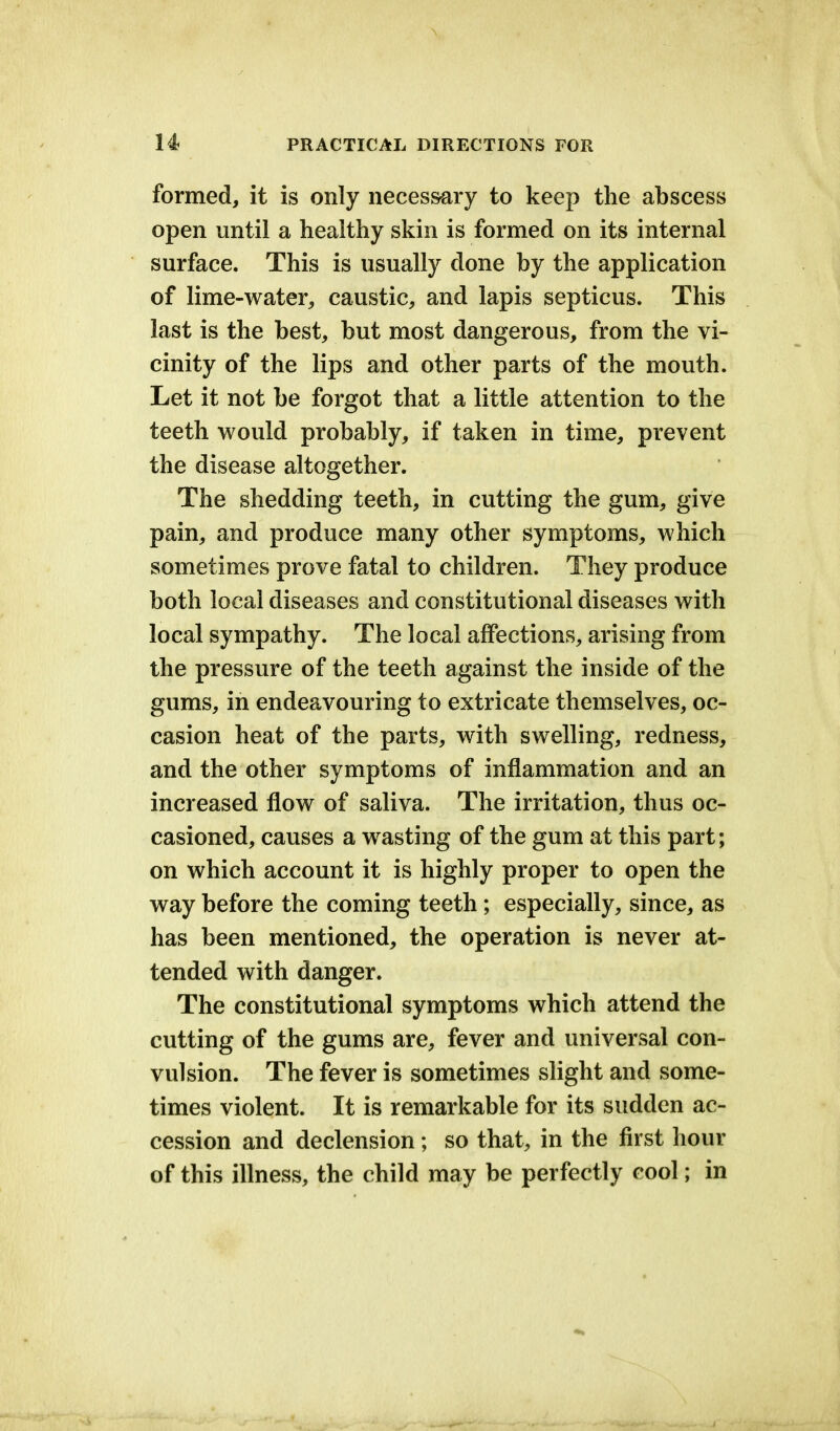 formed, it is only necessary to keep the abscess open until a healthy skin is formed on its internal surface. This is usually done by the application of lime-water, caustic, and lapis septicus. This last is the best, but most dangerous, from the vi- cinity of the lips and other parts of the mouth. Let it not be forgot that a little attention to the teeth would probably, if taken in time, prevent the disease altogether. The shedding teeth, in cutting the gum, give pain, and produce many other symptoms, which sometimes prove fatal to children. They produce both local diseases and constitutional diseases with local sympathy. The local affections, arising from the pressure of the teeth against the inside of the gums, in endeavouring to extricate themselves, oc- casion heat of the parts, with swelling, redness, and the other symptoms of inflammation and an increased flow of saliva. The irritation, thus oc- casioned, causes a wasting of the gum at this part; on which account it is highly proper to open the way before the coming teeth; especially, since, as has been mentioned, the operation is never at- tended with danger. The constitutional symptoms which attend the cutting of the gums are, fever and universal con- vulsion. The fever is sometimes slight and some- times violent. It is remarkable for its sudden ac- cession and declension; so that, in the first hour of this illness, the child may be perfectly cool; in