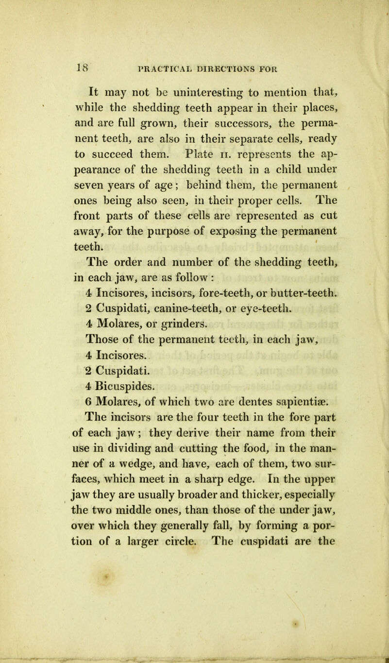 It may not be uninteresting to mention that, while the shedding teeth appear in their places, and are full grown, their successors, the perma- nent teeth, are also in their separate cells, ready to succeed them. Plate n. represents the ap- pearance of the shedding teeth in a child under seven years of age ; behind them, the permanent ones being also seen, in their proper cells. The front parts of these cells are represented as cut away, for the purpose of exposing the permanent teeth. The order and number of the shedding teeth, in each jaw, are as follow : 4 Incisores, incisors, fore-teeth, or butter-teeth. 2 Cuspidati, canine-teeth, or eye-teeth. 4 Molares, or grinders. Those of the permanent teeth, in each jaw, 4 Incisores. 2 Cuspidati. 4 Bicuspides. 6 Molares, of which two are dentes sapientiae. The incisors are the four teeth in the fore part of each jaw; they derive their name from their use in dividing and cutting the food, in the man- ner of a wedge, and have, each of them, two sur- faces, which meet in a sharp edge. In the upper jaw they are usually broader and thicker, especially the two middle ones, than those of the under jaw, over which they generally fall, by forming a por- tion of a larger circle. The cuspidati are the