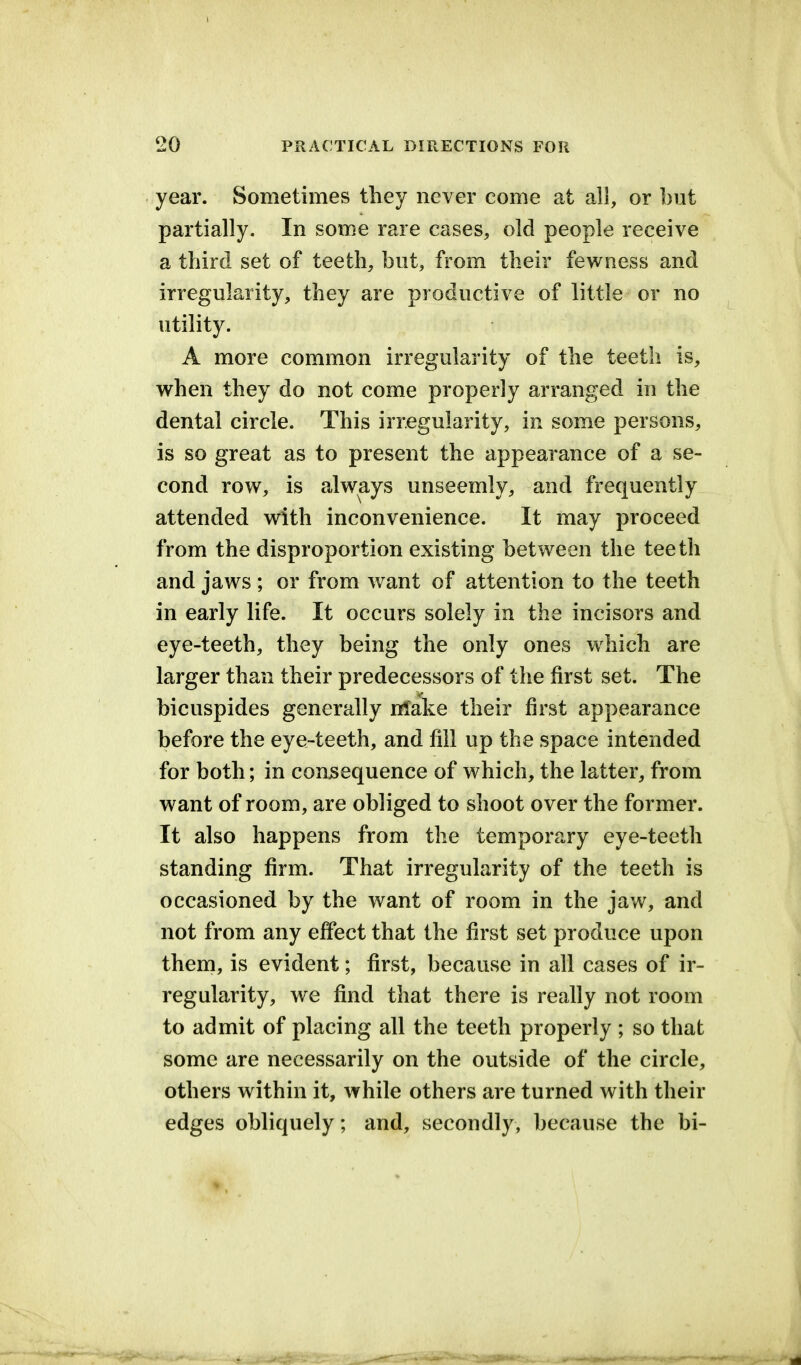 year. Sometimes tliey never come at all, or but partially. In some rare cases, old people receive a third set of teeth, but, from their fewness and irregularity, they are productive of little- or no utility. A more common irregularity of the teeth is, when they do not come properly arranged in the dental circle. This irregularity, in some persons, is so great as to present the appearance of a se- cond row, is always unseemly, and frequently attended with inconvenience. It may proceed from the disproportion existing between the teeth and jaws ; or from want of attention to the teeth in early life. It occurs solely in the incisors and eye-teeth, they being the only ones which are larger than their predecessors of the first set. The bicuspides generally Make their first appearance before the eye-teeth, and fill up the space intended for both; in consequence of which, the latter, from want of room, are obliged to shoot over the former. It also happens from the temporary eye-teeth standing firm. That irregularity of the teeth is occasioned by the want of room in the jaw, and not from any effect that the first set produce upon them, is evident; first, because in all cases of ir- regularity, we find that there is really not room to admit of placing all the teeth properly ; so that some are necessarily on the outside of the circle, others within it, while others are turned with their edges obliquely; and, secondly, because the bi-