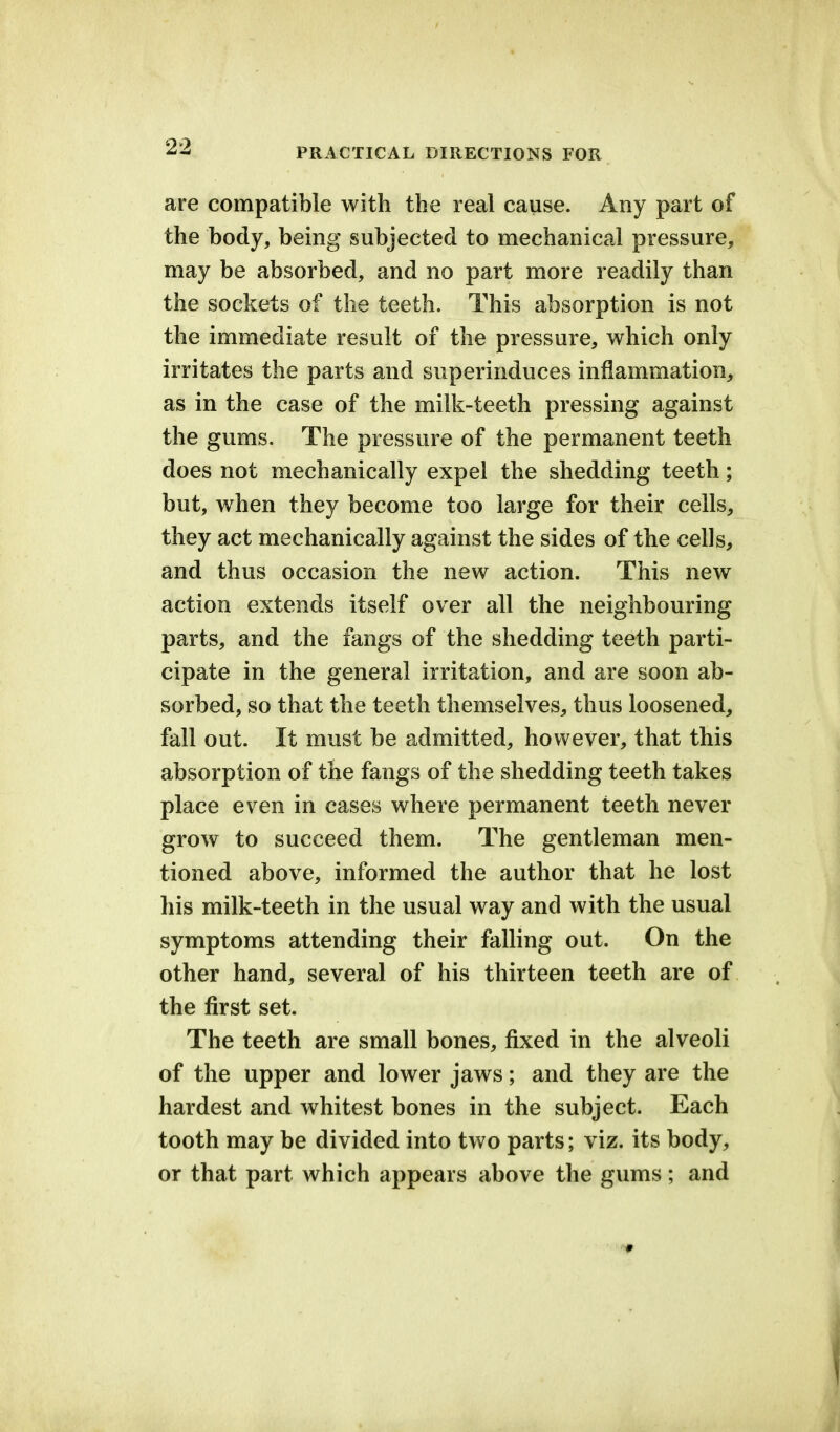 are compatible with the real cause. Any part of the body, being subjected to mechanical pressure, may be absorbed, and no part more readily than the sockets of the teeth. This absorption is not the immediate result of the pressure, which only irritates the parts and superinduces inflammation, as in the case of the milk-teeth pressing against the gums. The pressure of the permanent teeth does not mechanically expel the shedding teeth; but, when they become too large for their cells, they act mechanically against the sides of the cells, and thus occasion the new action. This new action extends itself over all the neighbouring parts, and the fangs of the shedding teeth parti- cipate in the general irritation, and are soon ab- sorbed, so that the teeth themselves, thus loosened, fall out. It must be admitted, however, that this absorption of the fangs of the shedding teeth takes place even in cases where permanent teeth never grow to succeed them. The gentleman men- tioned above, informed the author that he lost his milk-teeth in the usual way and with the usual symptoms attending their falling out. On the other hand, several of his thirteen teeth are of the first set. The teeth are small bones, fixed in the alveoli of the upper and lower jaws; and they are the hardest and whitest bones in the subject. Each tooth may be divided into two parts; viz. its body, or that part which appears above the gums; and