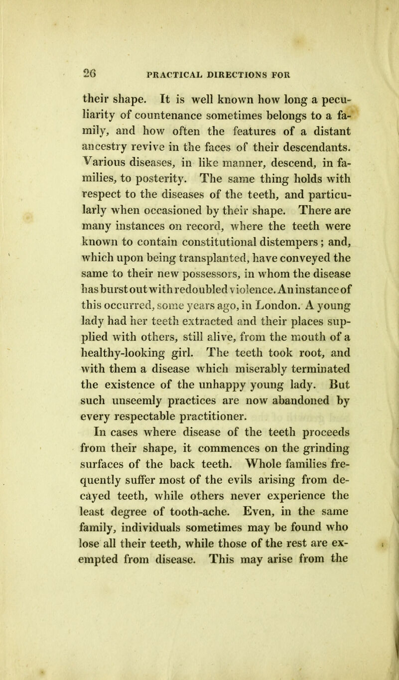 20 their shape. It is well known how long a pecu- liarity of countenance sometimes belongs to a fa- mily, and how often the features of a distant ancestry revive in the faces of their descendants. Various diseases, in like manner, descend, in fa- milies, to posterity. The same thing holds with respect to the diseases of the teeth, and particu- larly when occasioned by their shape. There are many instances on record, where the teeth were known to contain constitutional distempers ; and, which upon being transplanted, have conveyed the same to their new possessors, in whom the disease has burst out with redoubled violence. An instance of this occurred, some years ago, in London. A young lady had her teeth extracted and their places sup- plied with others, still alive, from the mouth of a healthy-looking girl. The teeth took root, and with them a disease which miserably terminated the existence of the unhappy young lady. But such unseemly practices are now abandoned by every respectable practitioner. In cases where disease of the teeth proceeds from their shape, it commences on the grinding surfaces of the back teeth. Whole families fre- quently suffer most of the evils arising from de- cayed teeth, while others never experience the least degree of tooth-ache. Even, in the same family, individuals sometimes may be found who lose all their teeth, while those of the rest are ex- empted from disease. This may arise from the