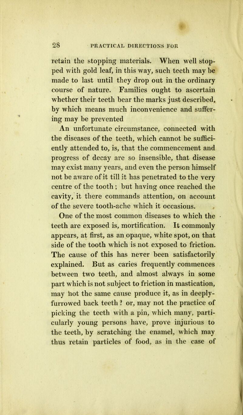 retain the stopping materials. When well stop- ped with gold leaf, in this way, such teeth may be made to last until they drop out in the ordinary course of nature. Families ought to ascertain whether their teeth bear the marks just described, by which means much inconvenience and suffer- ing may be prevented An unfortunate circumstance, connected with the diseases of the teeth, which cannot be suffici- ently attended to, is, that the commencement and progress of decay are so insensible, that disease may exist many years, and even the person himself not be aware of it till it has penetrated to the very centre of the tooth ; but having once reached the cavity, it there commands attention, on account of the severe tooth-ache which it occasions. One of the most common diseases to which the teeth are exposed is, mortification. It commonly appears, at first, as an opaque, white spot, on that side of the tooth which is not exposed to friction. The cause of this has never been satisfactorily explained. But as caries frequently commences between two teeth, and almost always in some part which is not subject to friction in mastication, may hot the same cause produce it, as in deeply- furrowed back teeth ? or, may not the practice of picking the teeth with a pin, which many, parti- cularly young persons have, prove injurious to the teeth, by scratching the enamel, which may thus retain particles of food, as in the case of