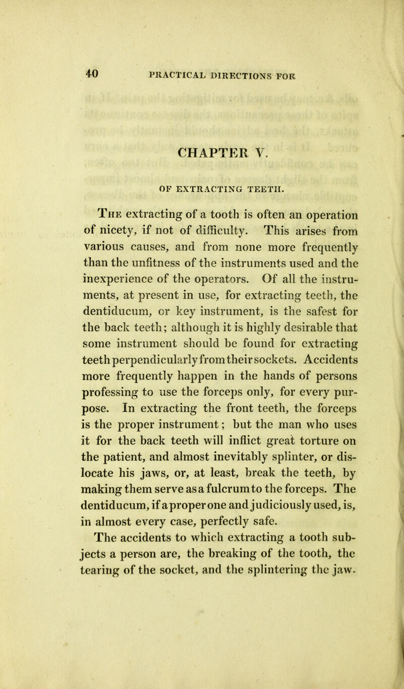 CHAPTER V. OF EXTRACTING TEETH. The extracting of a tooth is often an operation of nicety, if not of difficulty. This arises from various causes, and from none more frequently than the unfitness of the instruments used and the inexperience of the operators. Of all the instru- ments, at present in use, for extracting teeth, the dentiducum, or key instrument, is the safest for the back teeth; although it is highly desirable that some instrument should be found for extracting teeth perpendicularly from their sockets. Accidents more frequently happen in the hands of persons professing to use the forceps only, for every pur- pose. In extracting the front teeth, the forceps is the proper instrument; but the man who uses it for the back teeth will inflict great torture on the patient, and almost inevitably splinter, or dis- locate his jaws, or, at least, break the teeth, by making them serve as a fulcrum to the forceps. The dentiducum, if a proper one and judiciously used, is, in almost every case, perfectly safe. The accidents to which extracting a tooth sub- jects a person are, the breaking of the tooth, the tearing of the socket, and the splintering the jaw.