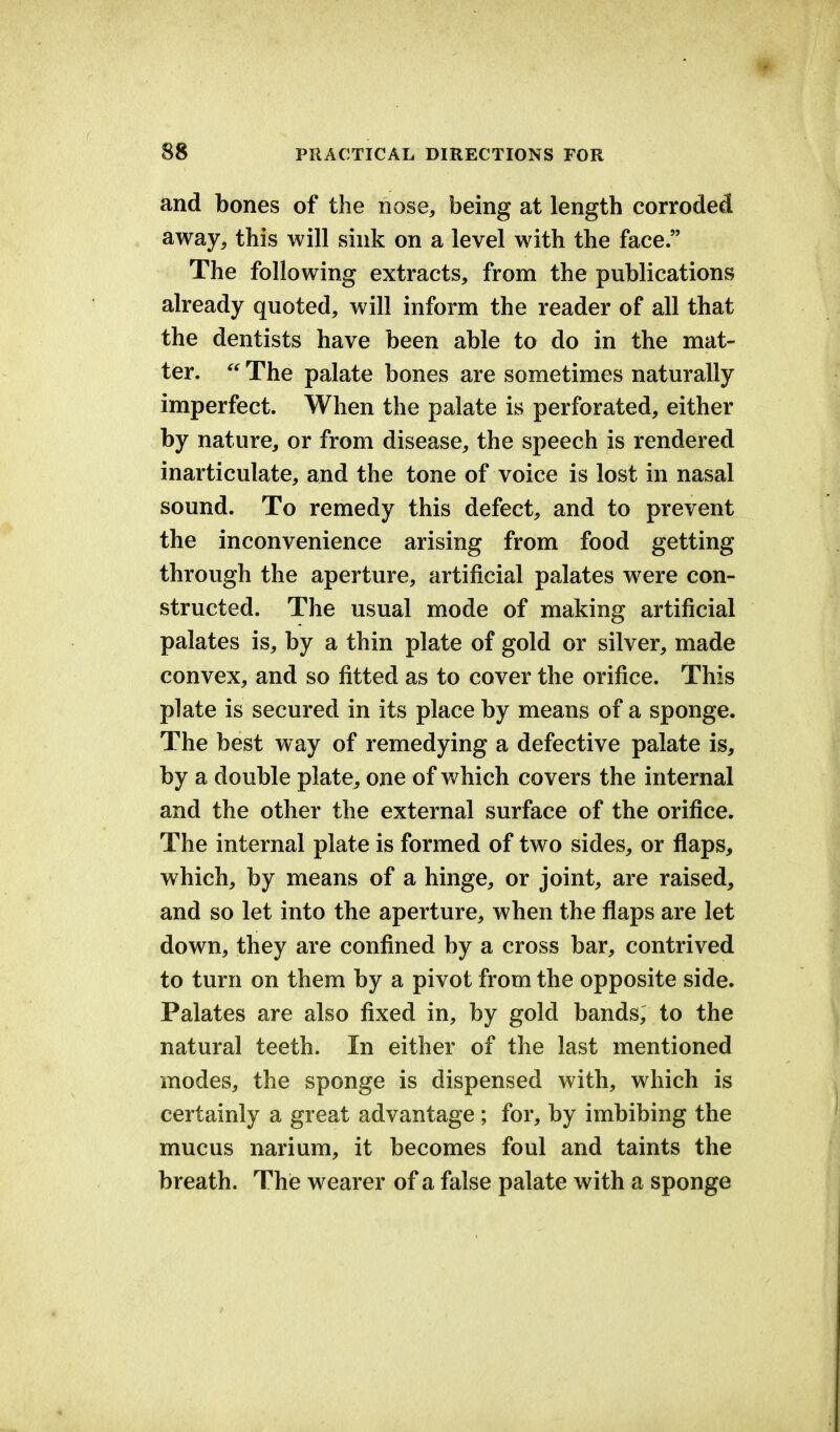 and bones of the nose, being at length corroded away, this will sink on a level with the face. The following extracts, from the publications already quoted, will inform the reader of all that the dentists have been able to do in the mat- ter.  The palate bones are sometimes naturally imperfect. When the palate is perforated, either by nature, or from disease, the speech is rendered inarticulate, and the tone of voice is lost in nasal sound. To remedy this defect, and to prevent the inconvenience arising from food getting through the aperture, artificial palates were con- structed. The usual mode of making artificial palates is, by a thin plate of gold or silver, made convex, and so fitted as to cover the orifice. This plate is secured in its place by means of a sponge. The best way of remedying a defective palate is, by a double plate, one of which covers the internal and the other the external surface of the orifice. The internal plate is formed of two sides, or flaps, which, by means of a hinge, or joint, are raised, and so let into the aperture, when the flaps are let down, they are confined by a cross bar, contrived to turn on them by a pivot from the opposite side. Palates are also fixed in, by gold bands, to the natural teeth. In either of the last mentioned modes, the sponge is dispensed with, which is certainly a great advantage ; for, by imbibing the mucus narium, it becomes foul and taints the breath. The wearer of a false palate with a sponge