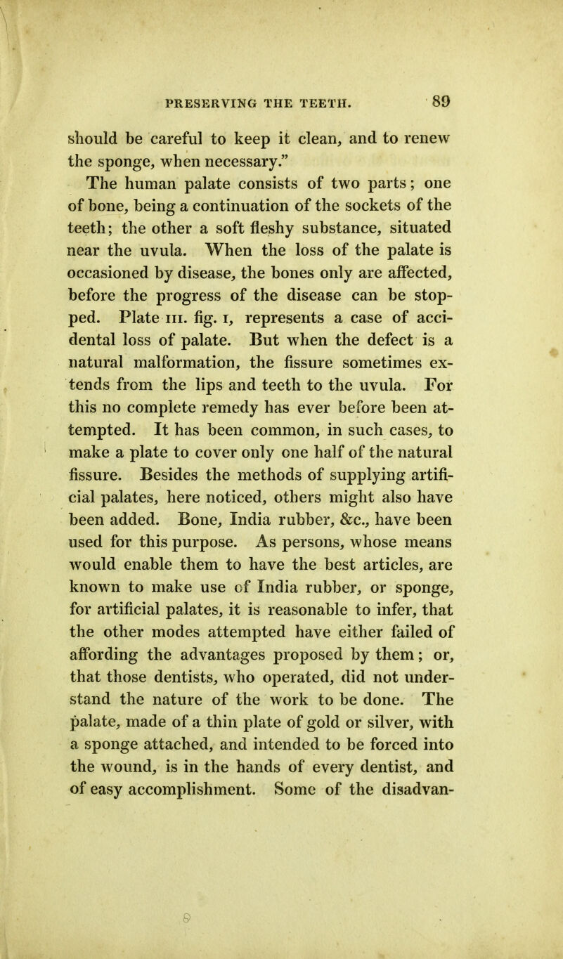 should be careful to keep it clean, and to renew the sponge, when necessary. The human palate consists of two parts; one of hone, being a continuation of the sockets of the teeth; the other a soft fleshy substance, situated near the uvula. When the loss of the palate is occasioned by disease, the bones only are affected, before the progress of the disease can be stop- ped. Plate in. fig. i, represents a case of acci- dental loss of palate. But when the defect is a natural malformation, the fissure sometimes ex- tends from the lips and teeth to the uvula. For this no complete remedy has ever before been at- tempted. It has been common, in such cases, to make a plate to cover only one half of the natural fissure. Besides the methods of supplying artifi- cial palates, here noticed, others might also have been added. Bone, India rubber, &c., have been used for this purpose. As persons, whose means would enable them to have the best articles, are known to make use of India rubber, or sponge, for artificial palates, it is reasonable to infer, that the other modes attempted have either failed of affording the advantages proposed by them; or, that those dentists, who operated, did not under- stand the nature of the work to be done. The palate, made of a thin plate of gold or silver, with a sponge attached, and intended to be forced into the wound, is in the hands of every dentist, and of easy accomplishment. Some of the disadvan- 9