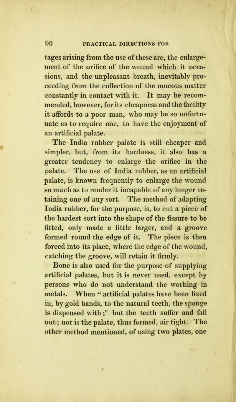 tages arising from the use of these are, the enlarge- ment of the orifice of the wound which it occa- sions, and the unpleasant breath, inevitably pro- ceeding from the collection of the mucous matter constantly in contact with it. It may be recom- mended, however, for its cheapness and the facility it affords to a poor man, who may be so unfortu- nate as to require one, to have the enjoyment of an artificial palate. The India rubber palate is still cheaper and simpler, but, from its hardness, it also has a greater tendency to enlarge the orifice in the palate. The use of India rubber, as an artificial palate, is known frequently to enlarge the wound so much as to render it incapable of any longer re- taining one of any sort. The method of adapting India rubber, for the purpose, is, to cut a piece of the hardest sort into the shape of the fissure to be fitted, only made a little larger, and a groove formed round the edge of it. The piece is then forced into its place, where the edge of the wound, catching the groove, will retain it firmly. Bone is also used for the purpose of supplying artificial palates, but it is never used, except by persons who do not understand the working in metals. When  artificial palates have been fixed in, by gold bands, to the natural teeth, the sponge is dispensed with; but the teeth suffer and fall out; nor is the palate, thus formed, air tight. The other method mentioned, of using two plates, one