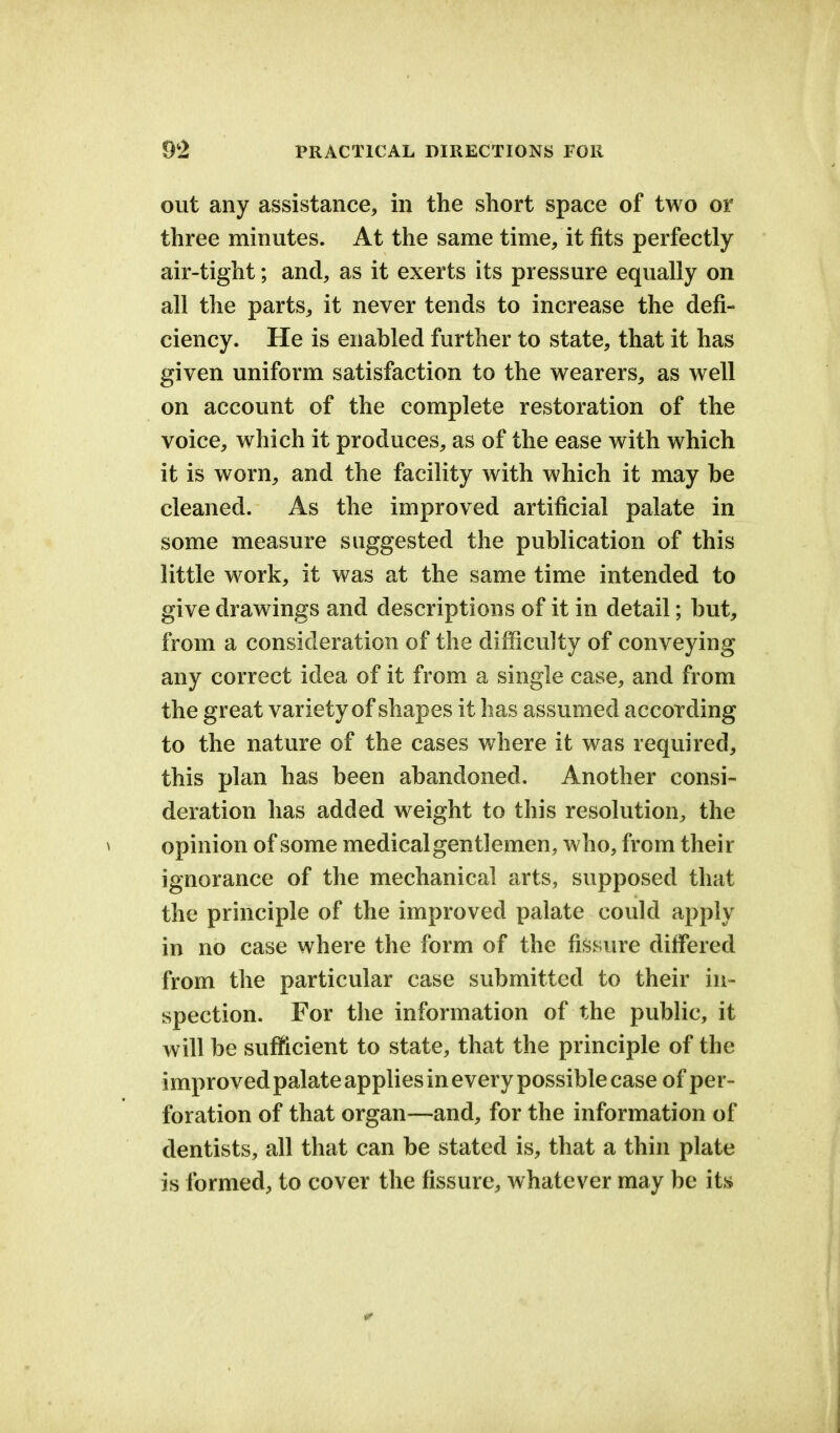 out any assistance, in the short space of two or three minutes. At the same time/it fits perfectly air-tight; and, as it exerts its pressure equally on all the parts, it never tends to increase the defi- ciency. He is enabled further to state, that it has given uniform satisfaction to the wearers, as well on account of the complete restoration of the voice, which it produces, as of the ease with which it is worn, and the facility with which it may be cleaned. As the improved artificial palate in some measure suggested the publication of this little work, it was at the same time intended to give drawings and descriptions of it in detail; but, from a consideration of the difficulty of conveying any correct idea of it from a single case, and from the great variety of shapes it has assumed according to the nature of the cases where it was required, this plan has been abandoned. Another consi- deration has added weight to this resolution, the > opinion of some medical gentlemen, who, from their ignorance of the mechanical arts, supposed that the principle of the improved palate could apply in no case where the form of the fissure differed from the particular case submitted to their in- spection. For the information of the public, it will be sufficient to state, that the principle of the improved palate applies in every possible case of per- foration of that organ—and, for the information of dentists, all that can be stated is, that a thin plate is formed, to cover the fissure, whatever may be its