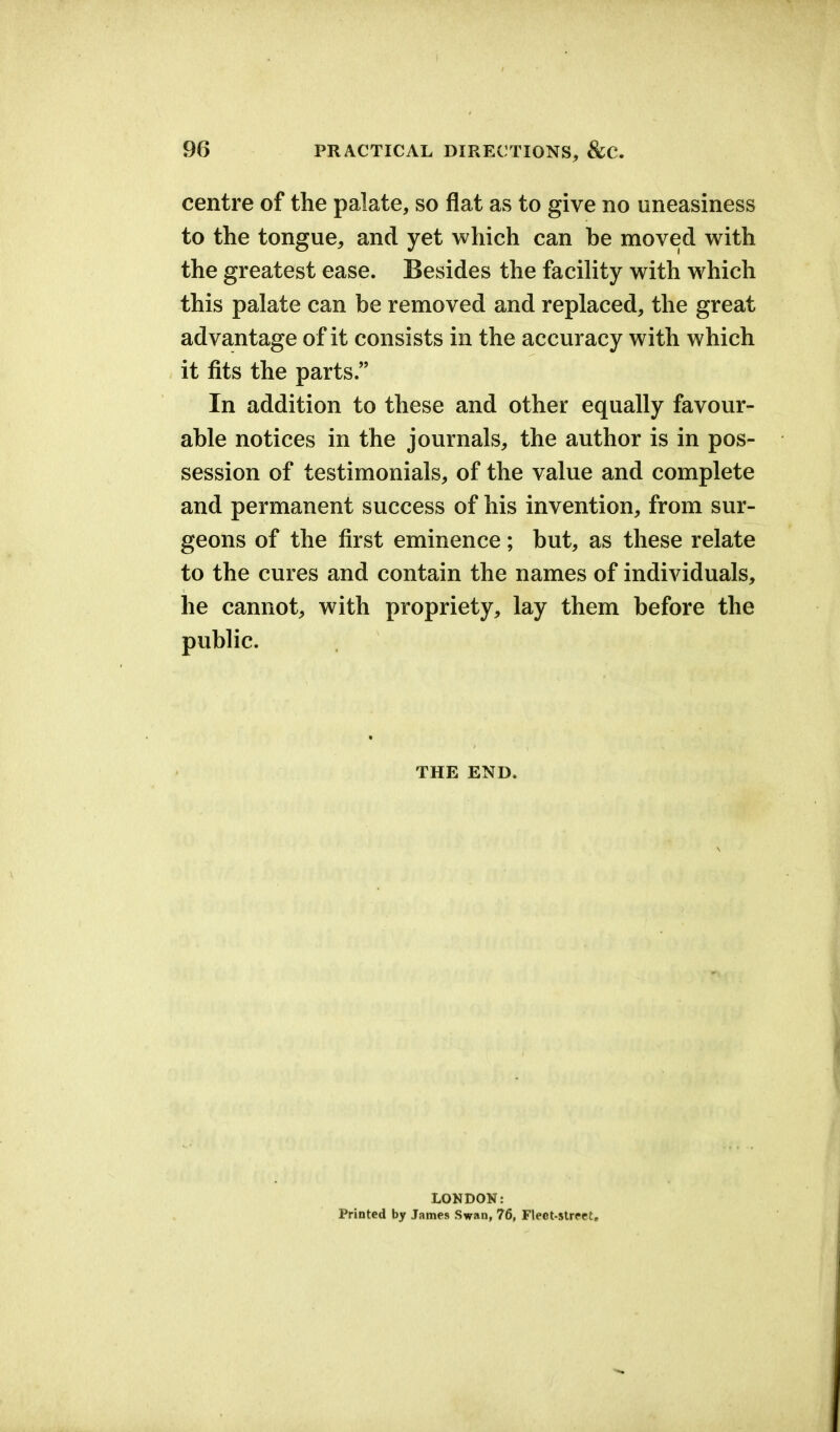 centre of the palate, so flat as to give no uneasiness to the tongue, and yet which can be moved with the greatest ease. Besides the facility with which this palate can be removed and replaced, the great advantage of it consists in the accuracy with which it fits the parts. In addition to these and other equally favour- able notices in the journals, the author is in pos- session of testimonials, of the value and complete and permanent success of his invention, from sur- geons of the first eminence; but, as these relate to the cures and contain the names of individuals, he cannot, with propriety, lay them before the public. THE END. LONDON: Printed by James Swan, 76, Fleet-street,