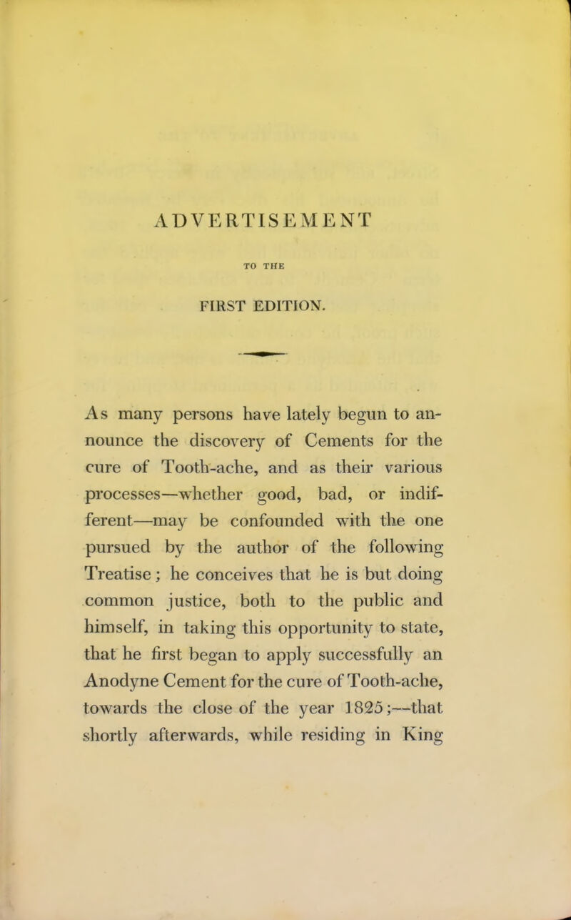 TO THE FIRST EDITION. As many persons have lately begun to an- nounce the discovery of Cements for the cure of Tooth-ache, and as their various processes—whether good, bad, or indif- ferent—may be confounded with the one pursued by the author of the following Treatise; he conceives that he is but doing common justice, both to the public and himself, in taking this opportunity to state, that he first began to apply successfully an Anodyne Cement for the cure of Tooth-ache, towards the close of the year 1825;—that shortly afterwards, while residing in King