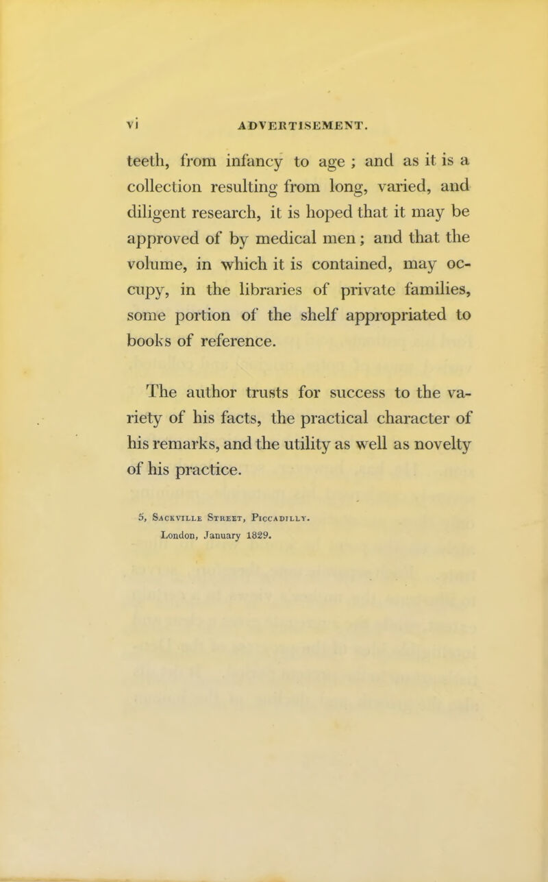 teeth, from infancy to age ; and as it is a collection resulting from long, varied, and diligent research, it is hoped that it may be approved of by medical men; and that the volume, in which it is contained, may oc- cupy, in the libraries of private families, some portion of the shelf appropriated to books of reference. The author trusts for success to the va- riety of his facts, the practical character of his remarks, and the utility as well as novelty of his practice. 5, Sackville Street, Piccadilly. London, January 1829.