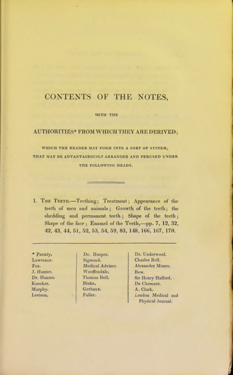 WITH THE AUTHORITIES* FROM WHICH THEY ARE DERIVED; WHICH THE READER MAY FORM INTO A SORT OP SYSTEM, THAT MAY BE ADVANTAGEOUSLY ARRANGED AND PERUSED UNDER THE FOLLOWING HEADS. 1. The Teeth.—Teething; Treatment; Appearance of the teeth of men and animals; Growth of the teeth; the shedding and permanent teeth; Shape of the teeth • Shape of the face ; Enamel of the Teeth,—pp. 7, 12, 32, 42, 43, 44, 51, 52, 53, 54, 59, 83, 148, 166, 167, 170. Murphy. J. Hunter. Dr. Hunter. Koecker. Levison. * Parmly. Lawrence. Fox. Dr. Hooper. Sigmond. Medical Adviser. Wooffendale. Thomas Bell. Blake. Gerbaux. Fuller. Dr. Underwood. Charles Bell. Alexander Monro. Bew. Sir Henry Halford. De Chemant. A. Clark. London Medical and Physical Journal.