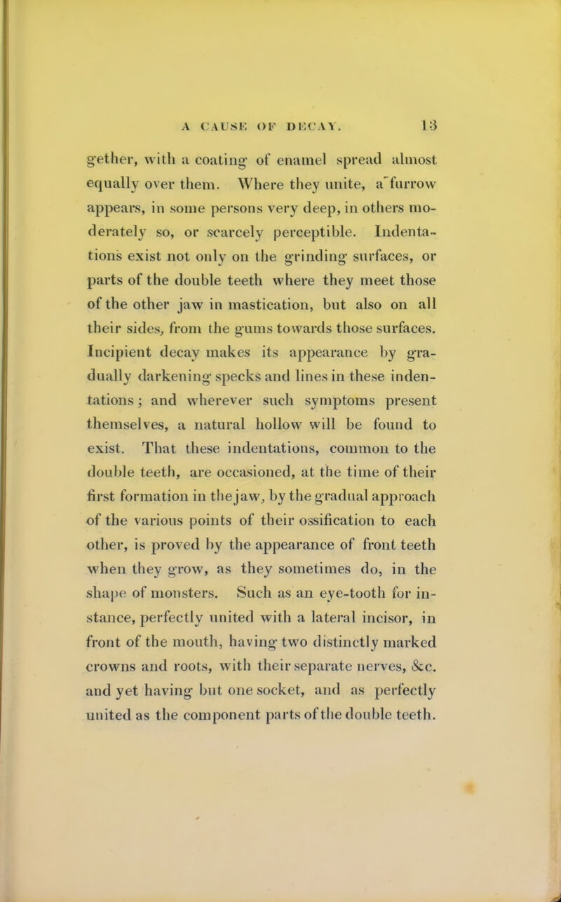 gether, with a coating of enamel spread almost equally over them. Where they unite, a'furrow appears, in some persons very deep, in others mo- derately so, or scarcely perceptible. Indenta- tions exist not only on the grinding surfaces, or parts of the double teeth where they meet those of the other jaw in mastication, but also on all their sides, from the gums towards those surfaces. Incipient decay makes its appearance by gra- dually darkening specks and lines in these inden- tations ; and wherever such symptoms present themselves, a natural hollow will be found to exist. That these indentations, common to the double teeth, are occasioned, at the time of their first formation in the jaw., by the gradual approach of the various points of their ossification to each other, is proved by the appearance of front teeth when they grow, as they sometimes do, in the shape of monsters. Such as an eye-tooth for in- stance, perfectly united with a lateral incisor, in front of the mouth, having two distinctly marked crowns and roots, with their separate nerves, &c. and yet having but one socket, and as perfectly united as the component parts of the double teeth.