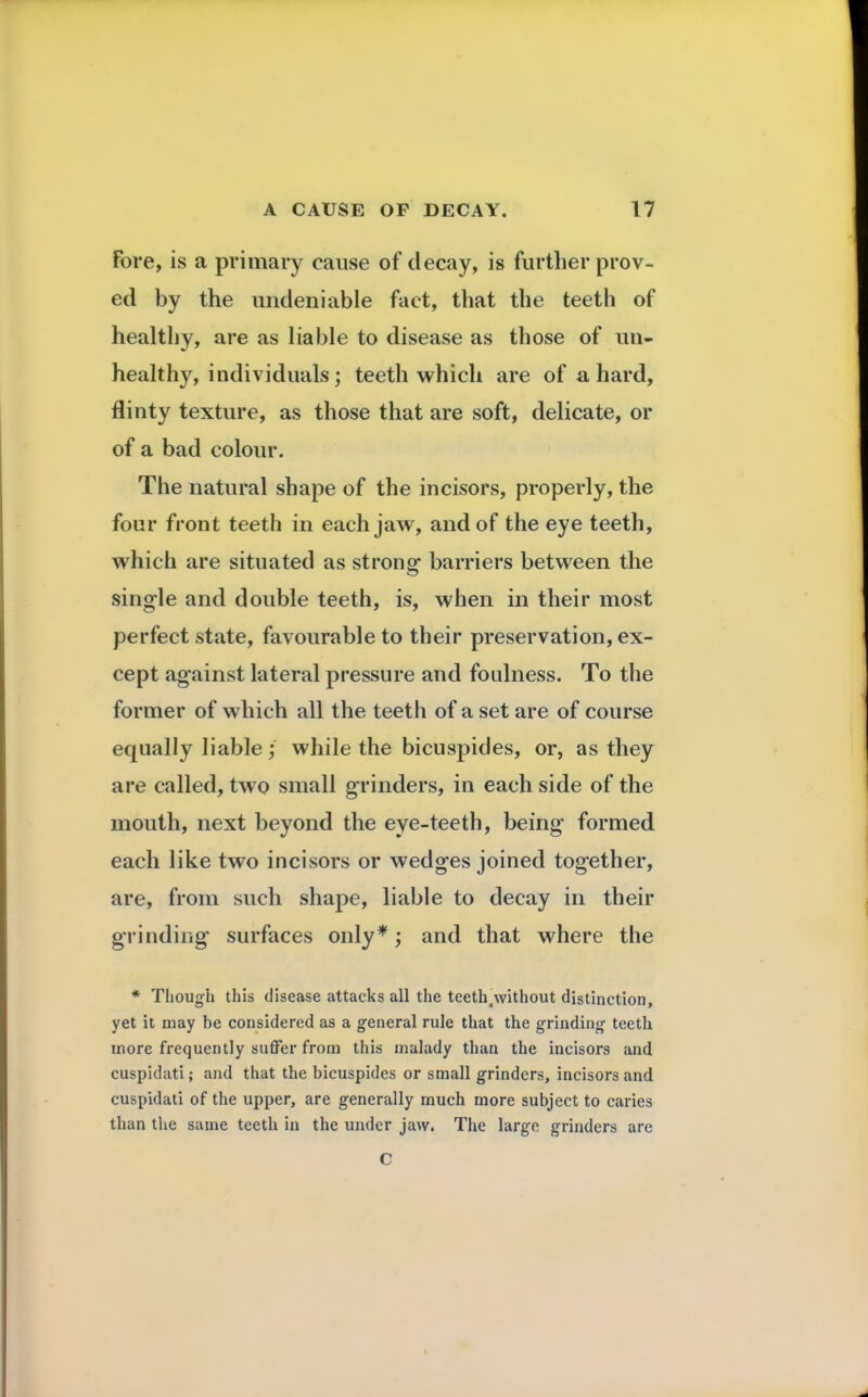 Fore, is a primary cause of decay, is further prov- ed by the undeniable fact, that the teeth of healthy, are as liable to disease as those of un- healthy, individuals; teeth which are of a hard, flinty texture, as those that are soft, delicate, or of a bad colour. The natural shape of the incisors, properly, the four front teeth in each jaw, and of the eye teeth, which are situated as strong- barriers between the single and double teeth, is, when in their most perfect state, favourable to their preservation, ex- cept against lateral pressure and foulness. To the former of which all the teeth of a set are of course equally liable; while the bicuspides, or, as they are called, two small grinders, in each side of the mouth, next beyond the eye-teeth, being formed each like two incisors or wedges joined together, are, from such shape, liable to decay in their grinding surfaces only*; and that where the * Though this disease attacks all the teeth .without distinction, yet it may be considered as a general rule that the grinding teeth more frequently suffer from this malady than the incisors and cuspidati; and that the bicuspides or small grinders, incisors and cuspidati of the upper, are generally much more subject to caries than the same teeth in the under jaw. The large grinders are C