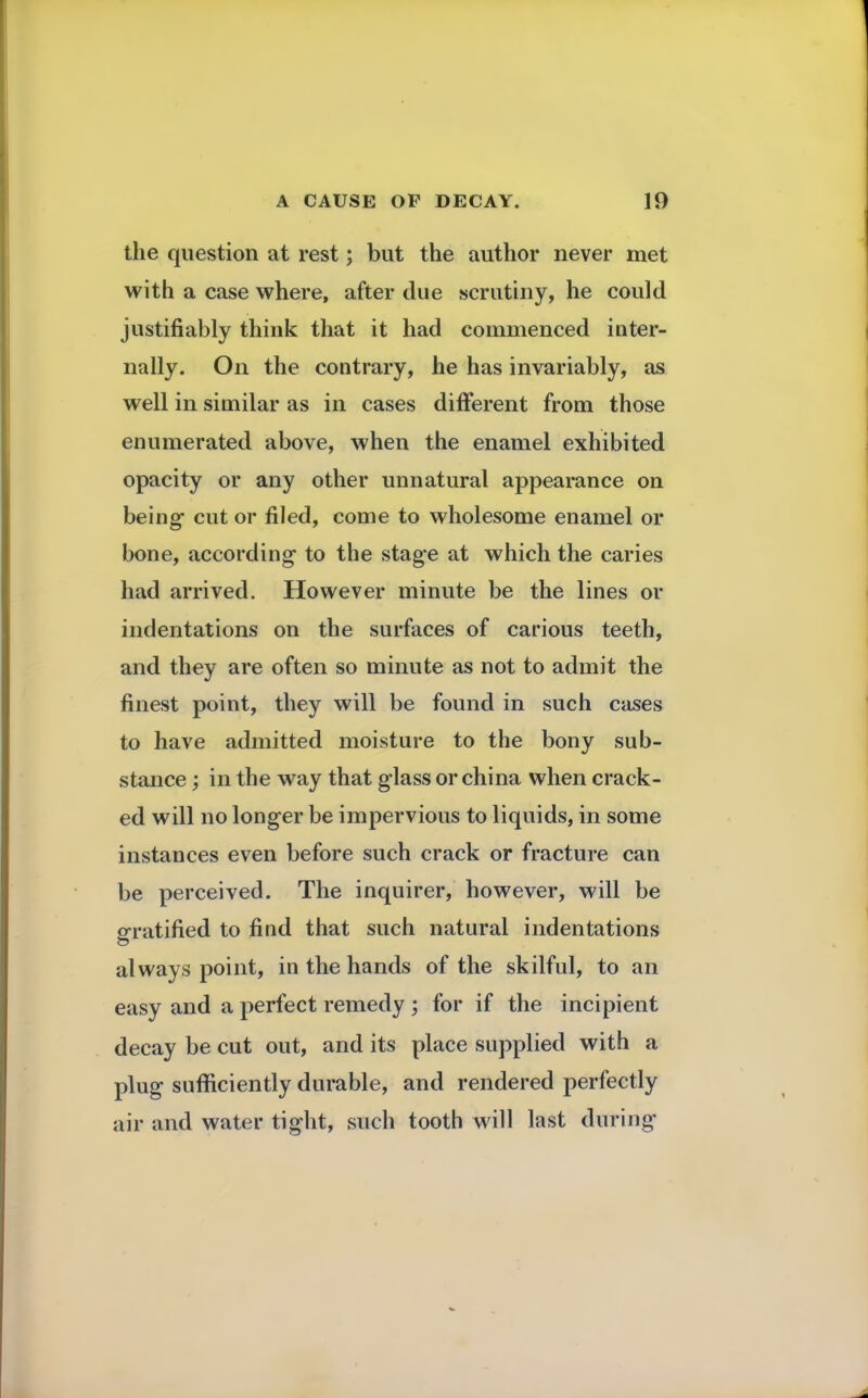 the question at rest; but the author never met with a case where, after due scrutiny, he could justifiably think that it had commenced inter- nally. On the contrary, he has invariably, as well in similar as in cases different from those enumerated above, when the enamel exhibited opacity or any other unnatural appearance on being- cut or filed, come to wholesome enamel or bone, according1 to the stag*e at which the caries had arrived. However minute be the lines or indentations on the surfaces of carious teeth, and they are often so minute as not to admit the finest point, they will be found in such cases to have admitted moisture to the bony sub- stance ; in the way that glass or china when crack- ed will no longer be impervious to liquids, in some instances even before such crack or fracture can be perceived. The inquirer, however, will be gratified to find that such natural indentations always point, in the hands of the skilful, to an easy and a perfect remedy ; for if the incipient decay be cut out, and its place supplied with a plug sufficiently durable, and rendered perfectly air and water tight, such tooth will last during