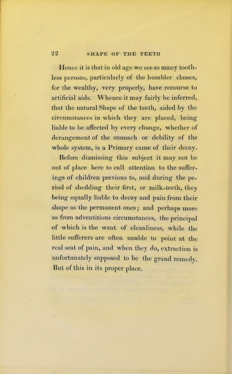 Hence it is that in old age we see so many tooth- less persons, particularly of the humbler classes, for the wealthy, very properly, have recourse to artificial aids. Whence it may fairly be inferred, that the natural Shape of the teeth, aided by the circumstances in which they are placed, being liable to be affected by every change, whether of derangement of the stomach or debility of the whole system, is a Primary cause of their decay. Before dismissing this subject it may not be out of place here to call attention to the suffer- ing's of children previous to, and during* the pe- riod of shedding their first, or milk-teeth, they being equally liable to decay and pain from their shape as the permanent ones; and perhaps more so from adventitious circumstances, the principal of which is the want of cleanliness, while the little sufferers are often unable to point at the real seat of pain, and when they do, extraction is unfortunately supposed to be the grand remedy. But of this in its proper place.