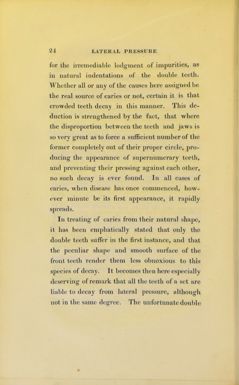 for the irremediable lodgment of impurities, as in natural indentations of the double teeth. Whether all or any of the causes here assigned be the real source of caries or not, certain it is that crowded teeth decay in this manner. This de- duction is strengthened by the fact, that where the disproportion between the teeth and jaws is so very great as to force a sufficient number of the former completely out of their proper circle, pro- ducing the appearance of supernumerary teeth, and preventing their pressing against each other, no such decay is ever found. In all cases of caries, when disease has once commenced, how- ever minute be its first appearance, it rapidly spreads. In treating of caries from their natural shape, it has been emphatically stated that only the double teeth suffer in the first instance, and that the peculiar shape and smooth surface of the front teeth render them less obnoxious to this species of decay. It becomes then here especially deserving of remark that all the teeth of a set are liable to decay from lateral pressure, although not in the same degree. The unfortunate double