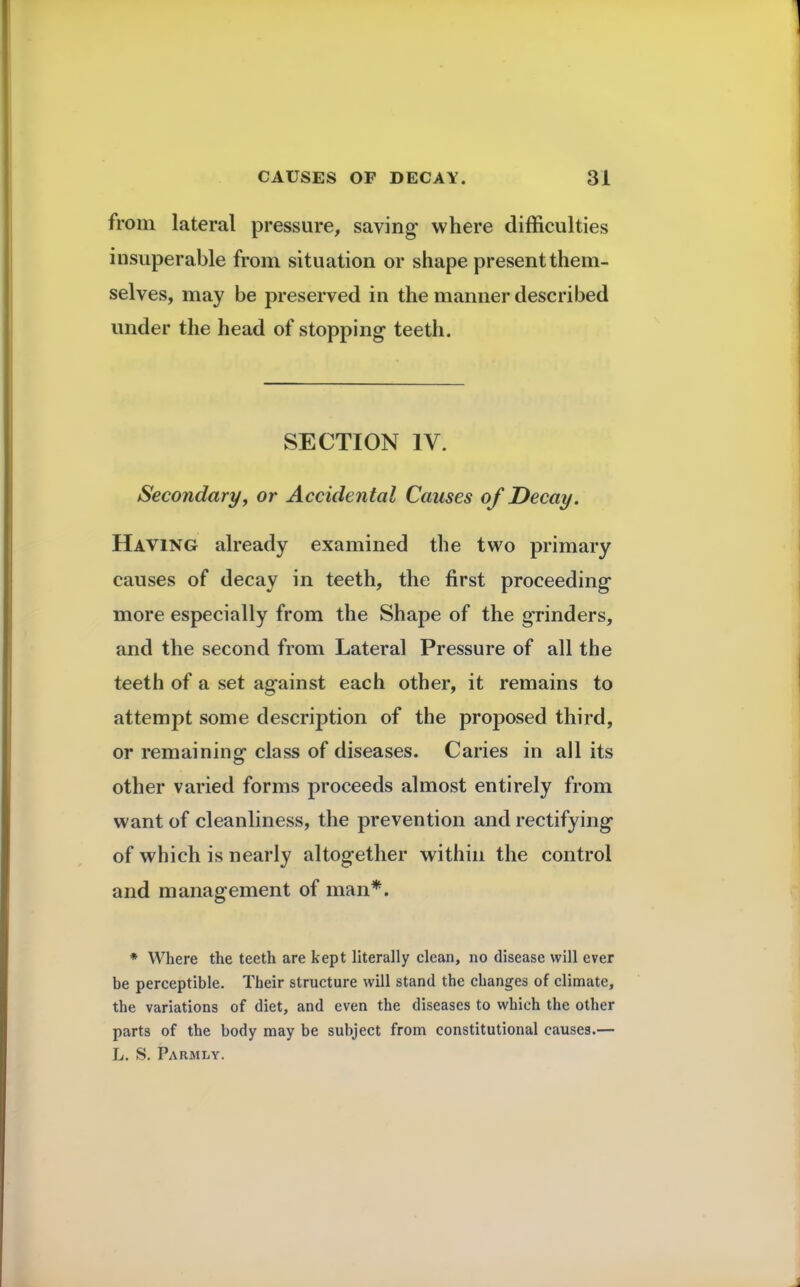 from lateral pressure, saving where difficulties insuperable from situation or shape present them- selves, may be preserved in the manner described under the head of stopping teeth. SECTION IV. Secondary, or Accidental Causes of Decay. Having already examined the two primary causes of decay in teeth, the first proceeding more especially from the Shape of the grinders, and the second from Lateral Pressure of all the teeth of a set against each other, it remains to attempt some description of the proposed third, or remaining class of diseases. Caries in all its other varied forms proceeds almost entirely from want of cleanliness, the prevention and rectifying of which is nearly altogether within the control and management of man*. * Where the teeth are kept literally clean, no disease will ever be perceptible. Their structure will stand the changes of climate, the variations of diet, and even the diseases to which the other parts of the body may be subject from constitutional causes.— L. S. Parmly.