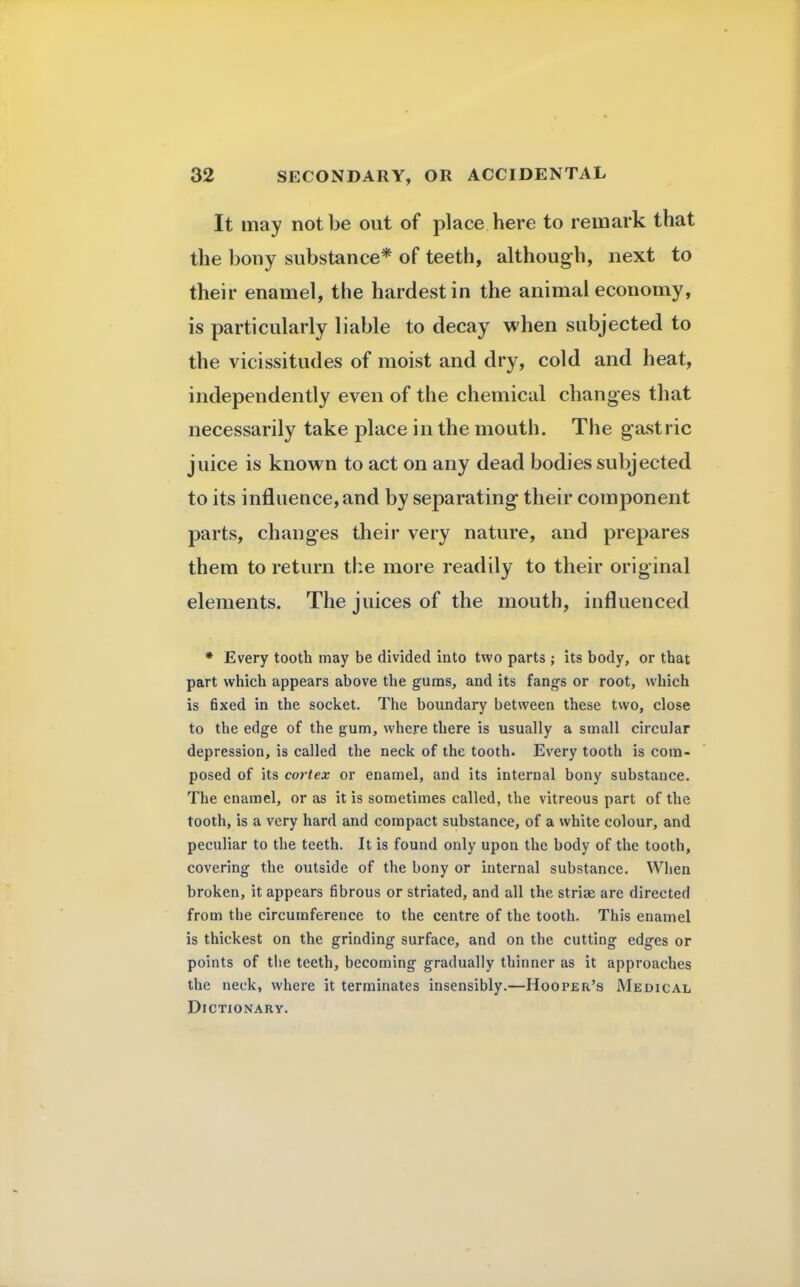 It may not be out of place here to remark that the bony substance* of teeth, although, next to their enamel, the hardest in the animal economy, is particularly liable to decay when subjected to the vicissitudes of moist and dry, cold and heat, independently even of the chemical changes that necessarily take place in the mouth. The gastric juice is known to act on any dead bodies subjected to its influence, and by separating- their component parts, changes their very nature, and prepares them to return the more readily to their original elements. The juices of the mouth, influenced * Every tooth may be divided into two parts ; its body, or that part which appears above the gums, and its fangs or root, which is fixed in the socket. The boundary between these two, close to the edge of the gum, where there is usually a small circular depression, is called the neck of the tooth. Every tooth is com- posed of its cortex or enamel, and its internal bony substance. The enamel, or as it is sometimes called, the vitreous part of the tooth, is a very hard and compact substance, of a white colour, and peculiar to the teeth. It is found only upon the body of the tooth, covering the outside of the bony or internal substance. When broken, it appears fibrous or striated, and all the striae are directed from the circumference to the centre of the tooth. This enamel is thickest on the grinding surface, and on the cutting edges or points of the teeth, becoming gradually thinner as it approaches the neck, where it terminates insensibly.—Hooper's Medical Dictionary.