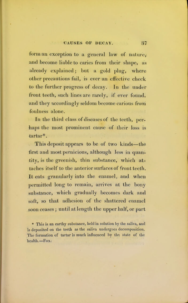 form an exception to a general law of nature, and become liable to caries from their shape, as already explained; but a gold plug, where other precautions fail, is ever an effective check to the further progress of decay. In the under front teeth, such lines are rarely, if ever found, and they accordingly seldom become carious from foulness alone. In the third class of diseases of the teeth, per- haps the most prominent cause of their loss is tartar*. This deposit appeals to be of two kinds—the rirst and most pernicious, although less in quan- tity, is the greenish, thin substance, which at- taches itself to the anterior surfaces of front teeth. It eats granularly into the enamel, and when permitted long to remain, arrives at the bony substance, which gradually becomes dark and soft, so that adhesion of the shattered enamel soon ceases; until at length the upper half, or part * This is an earthy substance, held in solution by the saliva, and is deposited on the teeth as the saliva undergoes decomposition. The formation of tartar is much influenced by the state of the health.—Fox.