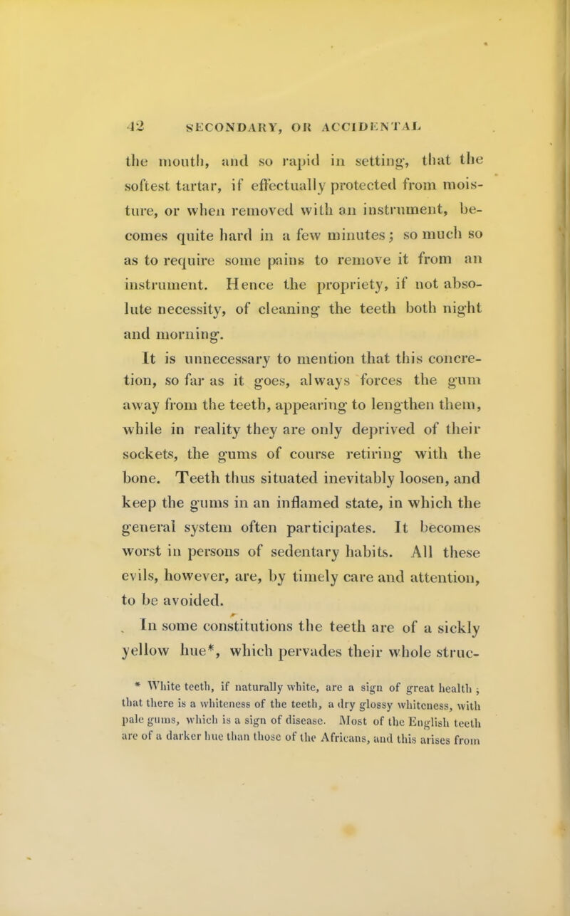 (lie mouth, and so rapid in setting', that the softest tartar, if effectually protected from mois- ture, or when removed with an instrument, be- comes quite hard in a few minutes; so much so as to require some pains to remove it from an instrument. Hence the propriety, if not abso- lute necessity, of cleaning the teeth both night and morning. It is unnecessary to mention that this concre- tion, so far as it goes, always forces the gum away from the teeth, appearing to lengthen them, while in reality they are only deprived of their sockets, the gums of course retiring with the bone. Teeth thus situated inevitably loosen, and keep the gums in an inflamed state, in which the general system often participates. It becomes worst in persons of sedentary habits. All these evils, however, are, by timely care and attention, to be avoided. In some constitutions the teeth are of a sickly yellow hue*, which pervades their whole struc- * White teeth, if naturally white, are a sign of great health , that there is a whiteness of the teeth, a dry glossy whiteness, with pale gums, which is a sign of disease. Most of the English teeth are of a darker hue than those of the Africans, and this arises from