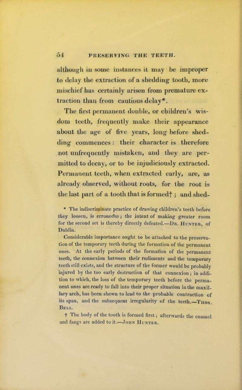 although in some instances it may be improper to delay the extraction of a shedding tooth, more mischief has certainly arisen from premature ex- traction than from cautious delay*. The first permanent double, or children's wis- dom teeth, frequently make their appearance about the age of five years, long before shed- ding commences: their character is therefore not unfrequently mistaken, and they are per- mitted to decay, or to be injudiciously extracted. Permanent teeth, when extracted early, are, as already observed, without roots, for the root is the last part of a tooth that is formedf ; and shed- * The indiscriminate practice of drawing children's teeth before they loosen, is erroneous; the intent of making greater room for the second set is thereby directly defeated.—Dr. Hunter, of Dublin. Considerable importance ought to be attached to the preserva- tion of the temporary teeth during the formation of the permanent ones. At the early periods of the formation of the permanent teeth, the connexion between their rudiments and the temporary teeth still exists, and the structure of the former would be probably injured by the too early destruction of that connexion; in addi- tion to which, the loss of the temporary teeth before the perma- nent ones are ready to fall into their proper situation in the maxil- lary arch, has been shewn to lead to the probable contraction of its span, and the subsequent irregularity of the teeth. Thos. Bell. f The body of the tooth is formed first; afterwards the enamel and fangs arc added to it.—John Hunter.