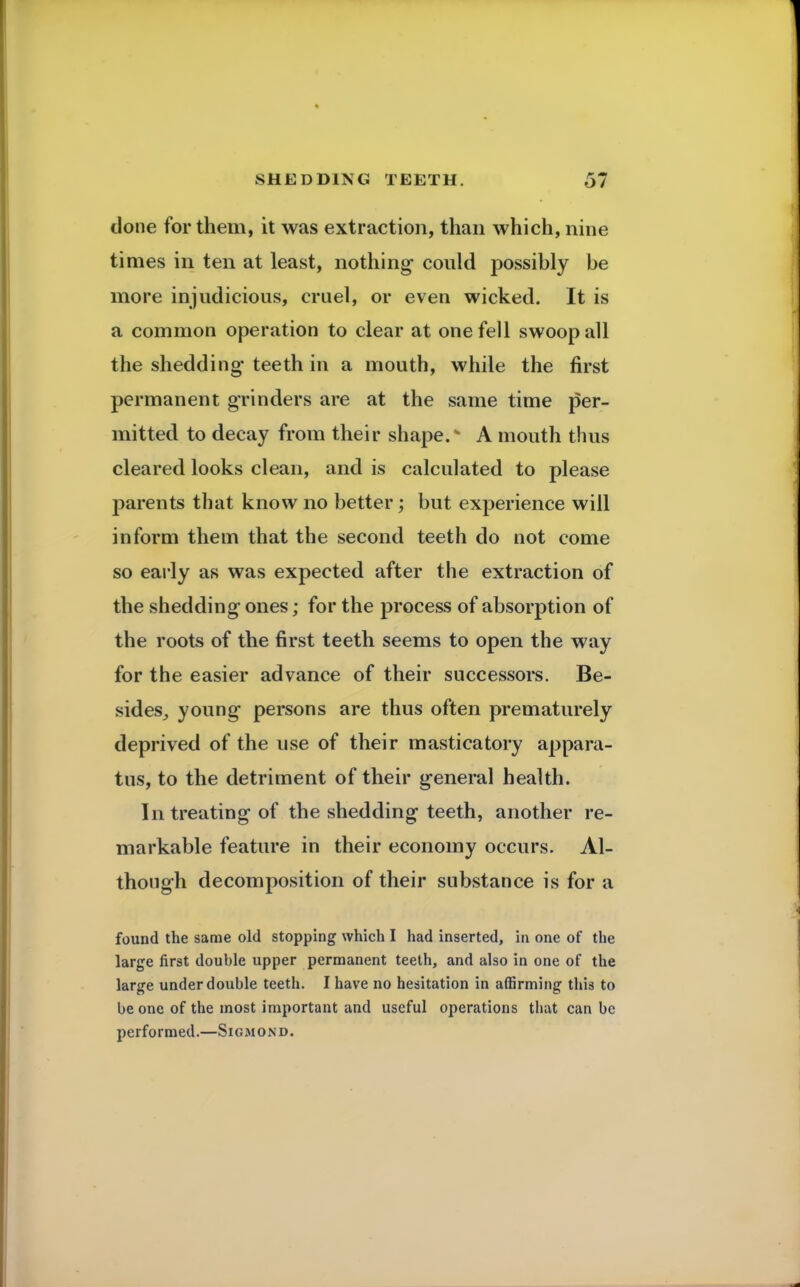done for them, it was extraction, than which, nine times in ten at least, nothing- could possibly be more injudicious, cruel, or even wicked. It is a common operation to clear at one fell swoop all the shedding teeth in a mouth, while the first permanent grinders are at the same time per- mitted to decay from their shape. A mouth thus cleared looks clean, and is calculated to please parents that know no better; but experience will inform them that the second teeth do not come so early as was expected after the extraction of the shedding ones; for the process of absorption of the roots of the first teeth seems to open the way for the easier advance of their successors. Be- sides, young persons are thus often prematurely deprived of the use of their masticatory appara- tus, to the detriment of their general health. In treating of the shedding teeth, another re- markable feature in their economy occurs. Al- though decomposition of their substance is for a found the same old stopping which I had inserted, in one of the large first double upper permanent teeth, and also in one of the large under double teeth. I have no hesitation in affirming this to be one of the most important and useful operations that can be performed.—Sigmond.
