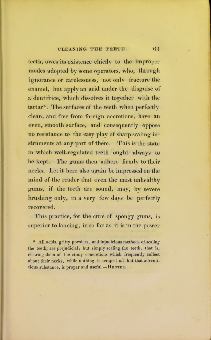 teeth, owes its existence chiefly to the improper modes adopted by some operators, who, through ignorance or carelessness., not only fracture the enamel, but apply an acid under the disguise of a dentifrice, which dissolves it together with the tartar*. The surfaces of the teeth when perfectly clean, and free from foreign accretions, have an even, smooth surface, and consequently oppose no resistance to the easy play of sharp scaling in- struments at any part of them. This is the state in which well-regulated teeth ought always to be kept. The gums then adhere firmly to their necks. Let it here also again be impressed on the mind of the reader that even the most unhealthy gums, if the teeth are sound, may, by severe brushing only, in a very few days be perfectly recovered. This practice, for the cure of spongy gums, is superior to lancing, in so far as it is in the power * All acids, gritty powders, and injudicious methods of scaling the teeth, are prejudicial; but simply scaling the teeth, that is, clearing them of the stony concretions which frequently collect about their necks, while nothing is scraped off but that adventi- tious substance, is proper and useful.—Hunter.