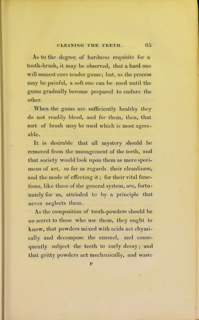 As to the degree of hardness requisite for a tooth-brush, it may be observed, that a hard one will soonest cure tender gums; but, as the process may be painful, a soft one can be used until the gums gradually become prepared to endure the other. When the gums are sufficiently healthy they do not readily bleed, and for them, then, that sort of brush may be used which is most agree- able. It is desirable that all mystery should be removed from the management of the teeth, and that society would look upon them as mere speci- mens of art, so far as regards their cleanliness, and the mode of effecting it; for their vital func- tions, like those of the general system, are, fortu- nately for us, attended to by a principle that never neglects them. As the composition of tooth-powders should be no secret to those who use them, they ought to know, that powders mixed with acids act chymi- cally and decompose the enamel, and conse- quently subject the teeth to early decay; and that gritty powders act mechanically, and waste F