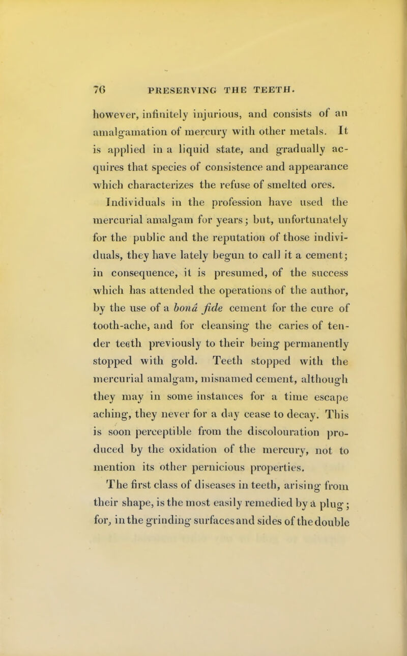 however, infinitely injurious, and consists of an amalgamation of mercury with other metals. It is applied in a liquid state, and gradually ac- quires that species of consistence and appearance which characterizes the refuse of smelted ores. Individuals in the profession have used the mercurial amalgam for years; but, unfortunately for the public and the reputation of those indivi- duals, they have lately begun to call it a cement; in consequence, it is presumed, of the success which has attended the operations of the author, by the use of a bond fide cement for the cure of tooth-ache, and for cleansing the caries of ten- der teeth previously to their being permanently stopped with gold. Teeth stopped with the mercurial amalgam, misnamed cement, although they may in some instances for a time escape aching, they never for a day cease to decay. This is soon perceptible from the discolouration pro- duced by the oxidation of the mercury, not to mention its other pernicious properties. The first class of diseases in teeth, arising from their shape, is the most easily remedied by a plug; for, in the grinding surfaces and sides of the double