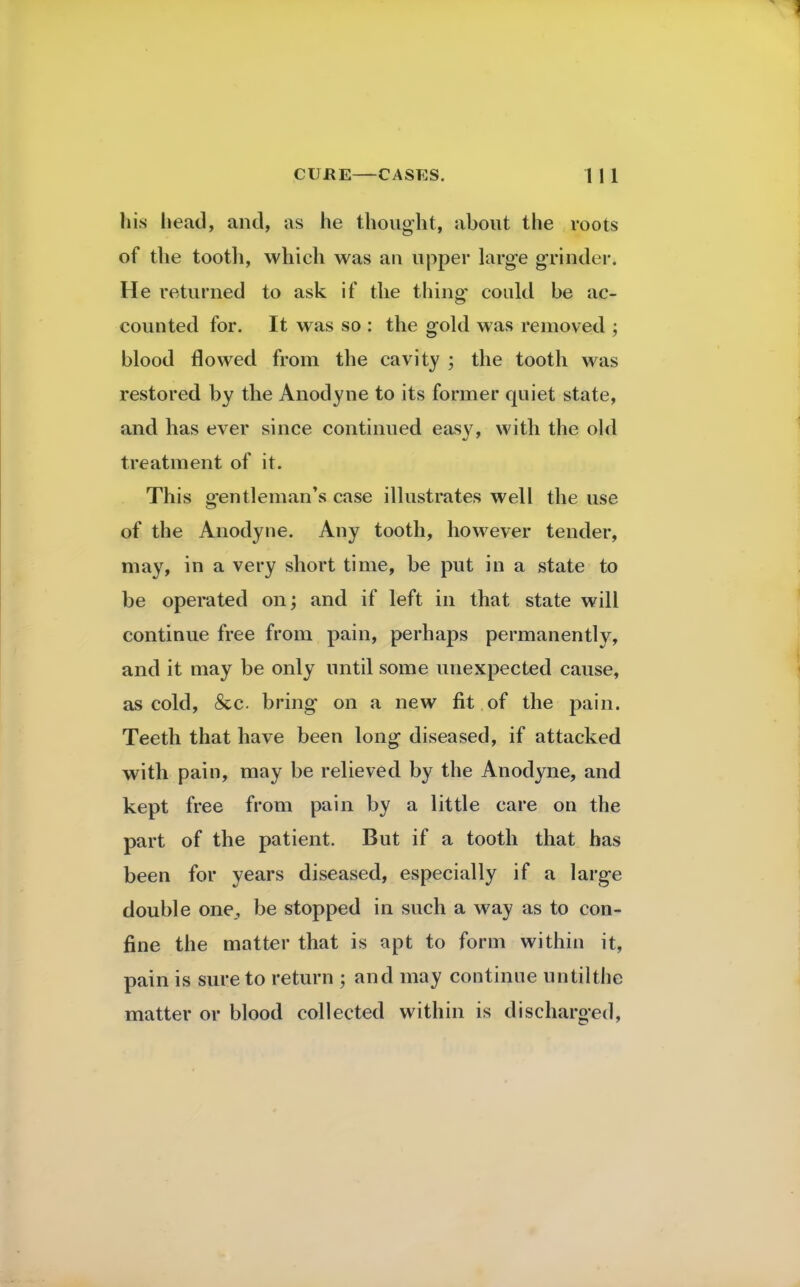 his head, and, as he thought, about the roots of the tooth, which was an upper large grinder. He returned to ask if the thing* could be ac- counted for. It was so : the gold was removed ; blood flowed from the cavity ; the tooth was restored by the Anodyne to its former quiet state, and has ever since continued easy, with the old treatment of it. This gentleman's case illustrates well the use of the Anodyne. Any tooth, however tender, may, in a very short time, be put in a state to be operated on; and if left in that state will continue free from pain, perhaps permanently, and it may be only until some unexpected cause, as cold, 8cc bring on a new fit of the pain. Teeth that have been long diseased, if attacked with pain, may be relieved by the Anodyne, and kept free from pain by a little care on the part of the patient. But if a tooth that has been for years diseased, especially if a large double one, be stopped in such a way as to con- fine the matter that is apt to form within it, pain is sure to return ; and may continue untilthc matter or blood collected within is discharged,