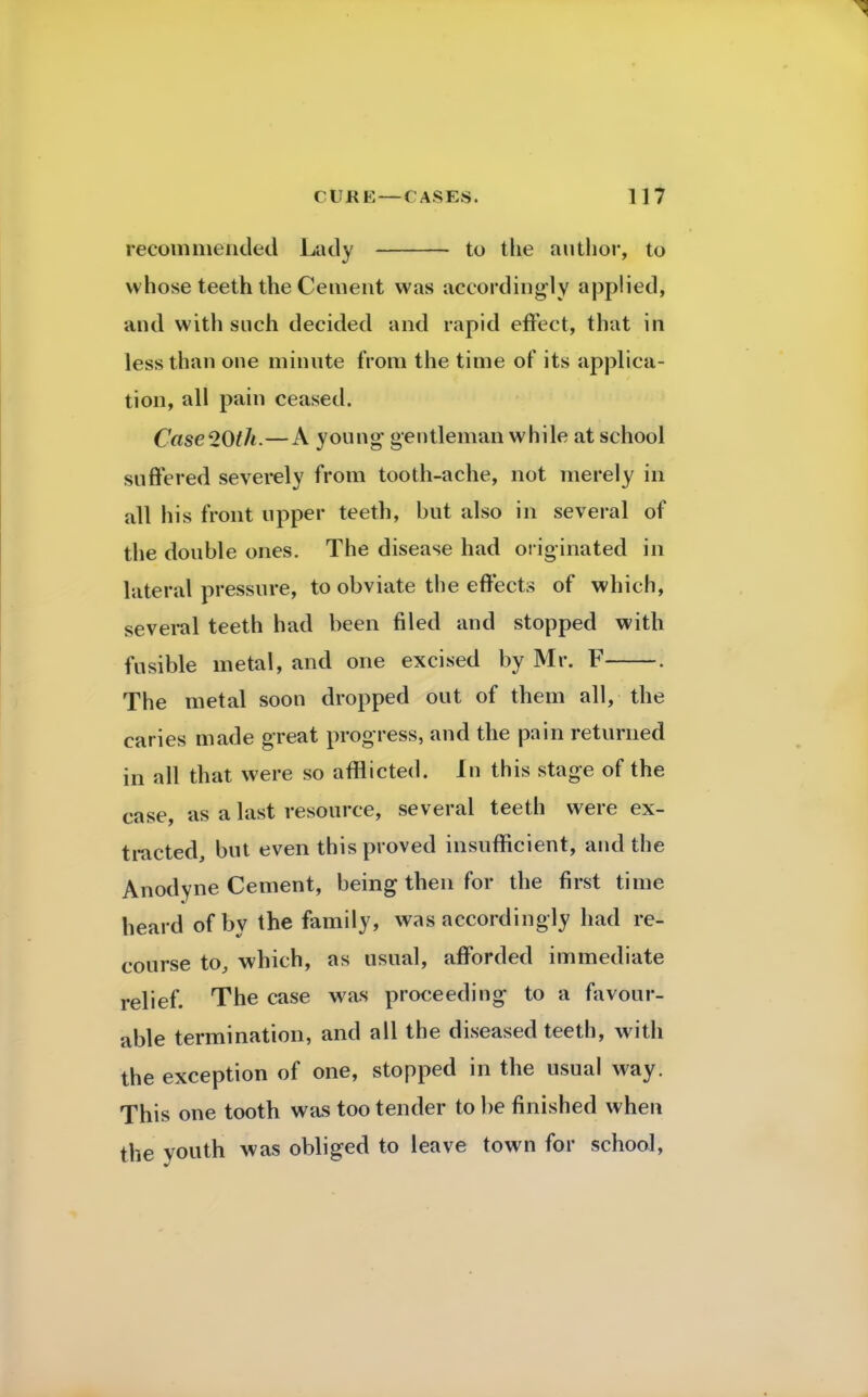 recommended Lady to the author, to whose teeth the Cement was accordingly applied, and with such decided and rapid effect, that in less than one minute from the time of its applica- tion, all pain ceased. Case20th.—A young gentleman while at school suffered severely from tooth-ache, not merely in all his front upper teeth, but also in several of the double ones. The disease had originated in lateral pressure, to obviate the effects of which, several teeth had been filed and stopped with fusible metal, and one excised by Mr. F . The metal soon dropped out of them all, the caries made great progress, and the pain returned in all that were so afflicted. In this stage of the case, as a last resource, several teeth were ex- tracted, but even this proved insufficient, and the Anodyne Cement, being then for the first time heard of by the family, was accordingly had re- course to, which, as usual, afforded immediate relief. The case was proceeding- to a favour- able termination, and all the diseased teeth, with the exception of one, stopped in the usual way. This one tooth was too tender to be finished when the youth was obliged to leave town for school,