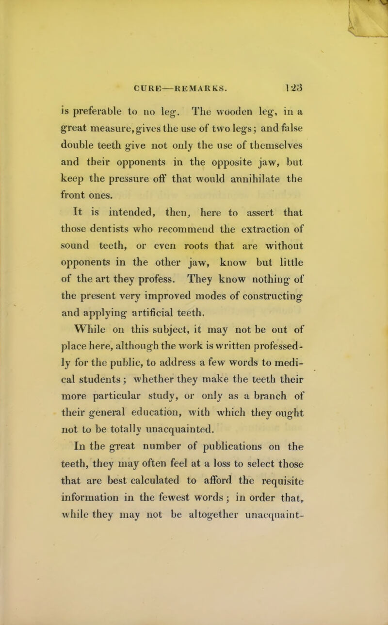 is preferable to no leg\ The wooden leg*, in a great measure,gives the use of two legs; and false double teeth give not only the use of themselves and their opponents in the opposite jaw, but keep the pressure off that would annihilate the front ones. It is intended, then, here to assert that those dentists who recommend the extraction of sound teeth, or even roots that are without opponents in the other jaw, know but little of the art they profess. They know nothing of the present very improved modes of constructing and applying artificial teeth. While on this subject, it may not be out of place here, although the work is written professed- ly for the public, to address a few words to medi- cal students ; whether they make the teeth their more particular study, or only as a branch of their general education, with which they ought not to be totally unacquainted. In the great number of publications on the teeth, they may often feel at a loss to select those that are best calculated to afford the requisite information in the fewest words; in order that, while they may not be altogether unacquaint-
