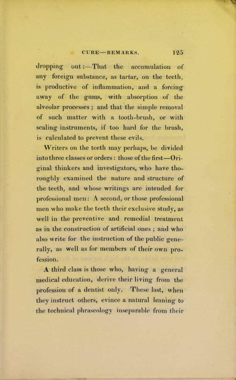 dropping out:—That the accumulation of any foreign substance, as tartar, on the teeth, is productive of inflammation, and a forcing away of the gums, with absorption of the alveolar processes ; and that the simple removal of such matter with a tooth-brush, or with scaling instruments, if too hard for the brush, is calculated to prevent these evils. Writers on the teeth may perhaps, be divided into three classes or orders : those of the first—Ori- ginal thinkers and investigators, who have tho- roughly examined the nature and structure of the teeth, and whose writings are intended for professional men: A second, or those professional men who make the teeth their exclusive studv, as well in the preventive and remedial treatment as in the construction of artificial ones ; and who also write for the instruction of the public gene- rally, as well as for members of their own pro- fession. A third class is those who, having a general medical education, derive their living from the profession of a dentist only. These last, when they instruct others, evince a natural leaning to the technical phraseology inseparable from their