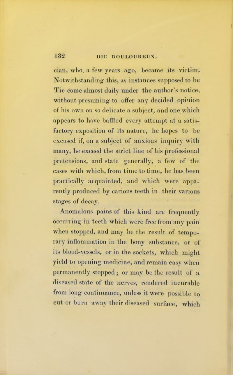 cian, who, a few years ago, became its victim. Notwithstanding this, as instances supposed to be Tic come almost daily under the author's notice, without presuming to offer any decided opinion of his own on so delicate a subject, and one which appears to have baffled every attempt at a satis- factory exposition of its nature, he hopes to be excused if, on a subject of anxious inquiry with many, he exceed the strict line of his professional pretensions, and state generally, a few of the cases with which, from time to time, he has been practically acquainted, and which were appa- rently produced by carious teeth in their various stages of decay. Anomalous pains of this kind are frequently occurring in teeth which were free from any pain when stopped, and may be the result of tempo- rary inflammation in the bony substance, or of its blood-vessels, or in the sockets, which might yield to opening medicine, and remain easy when permanently stopped; or may be the result of a diseased state of the nerves, rendered incurable from long continuance, unless it were possible to cut or burn away their diseased surface, which