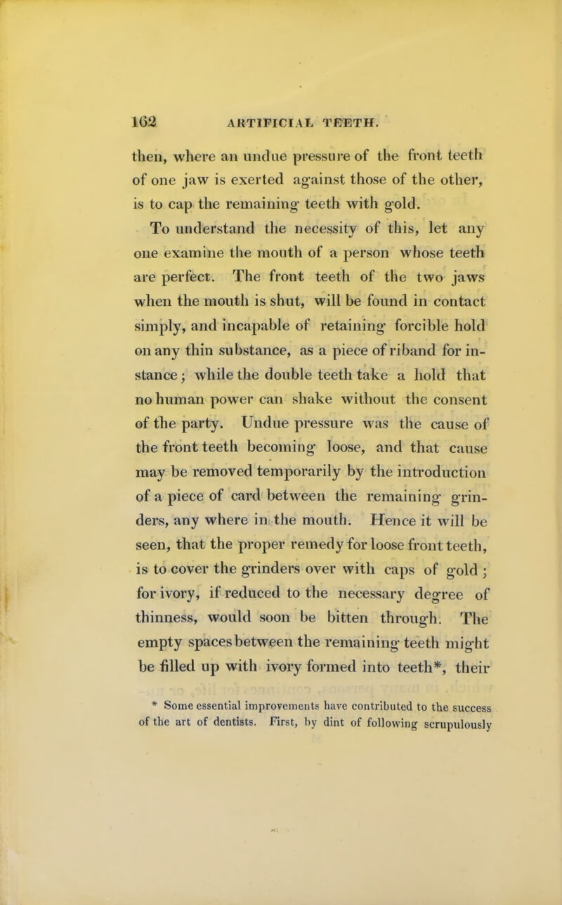 then, where an undue pressure of the front teeth of one jaw is exerted against those of the other, is to cap the remaining- teeth with gold. To understand the necessity of this, let any one examine the mouth of a person whose teeth are perfect. The front teeth of the two jaws when the mouth is shut, will be found in contact simply, and incapable of retaining forcible hold on any thin substance, as a piece of riband for in- stance • while the double teeth take a hold that no human power can shake without the consent of the party. Undue pressure was the cause of the front teeth becoming loose, and that cause may be removed temporarily by the introduction of a piece of card between the remaining grin- ders, any where in the mouth. Hence it will be seen, that the proper remedy for loose front teeth, is to cover the grinders over with caps of gold ; for ivory, if reduced to the necessary degree of thinness, would soon be bitten through. The empty spaces between the remaining teeth might be filled up with ivory formed into teeth*, their * Some essential improvements have contributed to the success of the art of dentists. First, by dint of following scrupulously