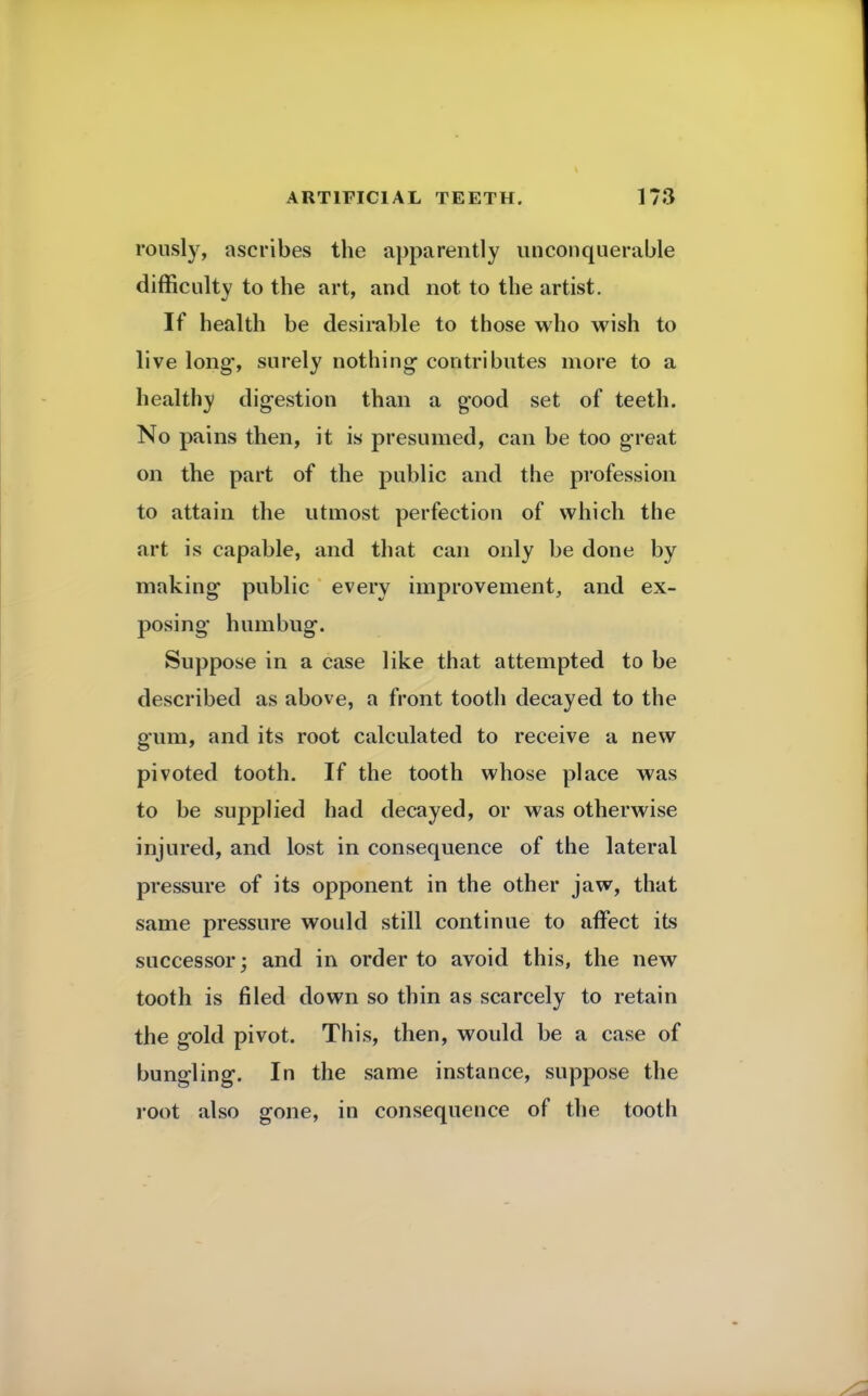 rously, ascribes the apparently unconquerable difficulty to the art, and not to the artist. If health be desirable to those who wish to live long, surely nothing contributes more to a healthy digestion than a good set of teeth. No pains then, it is presumed, can be too great on the part of the public and the profession to attain the utmost perfection of which the art is capable, and that can only be done by making public every improvement, and ex- posing humbug. Suppose in a case like that attempted to be described as above, a front tooth decayed to the gum, and its root calculated to receive a new pivoted tooth. If the tooth whose place was to be supplied had decayed, or was otherwise injured, and lost in consequence of the lateral pressure of its opponent in the other jaw, that same pressure would still continue to affect its successor; and in order to avoid this, the new tooth is filed down so thin as scarcely to retain the gold pivot. This, then, would be a case of bungling. In the same instance, suppose the root also gone, in consequence of the tooth