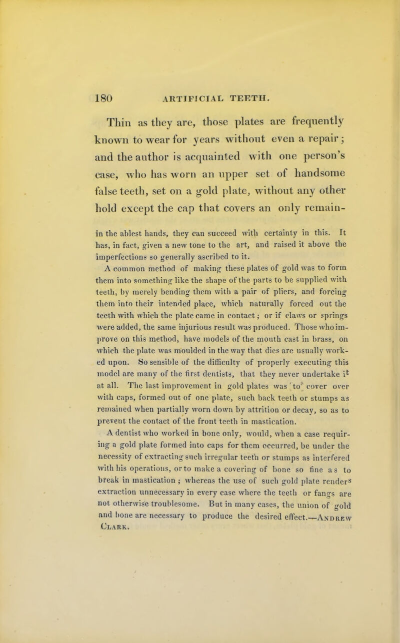 Thin as they are, those plates are frequently known to wear for years without even a repair; and the author is acquainted with one person's ease, who has worn an upper set of handsome false teeth, set on a gold plate, without any other hold except the cap that covers an only remain- in the ablest hands, they can succeed with certainty in this. It has, in fact, given a new tone to the art, and raised it above the imperfections so generally ascribed to it. A common method of making these plates of gold was to form them into something like the shape of the parts to be supplied with teeth, by merely bending them with a pair of pliers, and forcing them into their intended place, which naturally forced out the teeth with which the plate came in contact; or if claws or springs were added, the same injurious result was produced. Those who im- prove on this method, have models of the mouth cast in brass, on which the plate was moulded in the way that dies are usually work- ed upon. So sensible of the difficulty of properly executing this model are many of the first dentists, that they never undertake il at all. The last improvement in gold plates was tor cover over with caps, formed out of one plate, such back teeth or stumps as remained when partially worn down by attrition or decay, so as to prevent the contact of the front teeth in mastication. A dentist who worked in bone only, would, when a case requir- ing a gold plate formed into caps for them occurred, be under the necessity of extracting such irregular teeth or stumps as interfered with his operations, or to make a covering of bone so fine as to break in mastication ; whereas the use of such gold plate render13 extraction unnecessary in every case where the teeth or fangs are not otherwise troublesome. But in many cases, the union of gold and bone are necessary to produce the desired effect.—Andrew Clark.