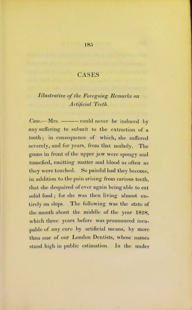 CASES Illustrative of the Foregoing Remarks on Artificial Teeth. Case.—Mrs. could never be induced by any suffering to submit to the extraction of a tooth; in consequence of which, she suffered severely, and for yearSj from that malady. The gums in front of the upper jaw were spongy aud tumefied, emitting matter and blood as often as they were touched. So painful had they become, in addition to the pain arising from carious teeth, that she despaired of ever again being able to eat solid food ; for she was then living almost en- tirely on slops. The following was the state of the mouth about the middle of the year 1828, which three years before was pronounced inca- pable of any cure by artificial means, by more than one of our London Dentists, whose names stand high in public estimation. In the under