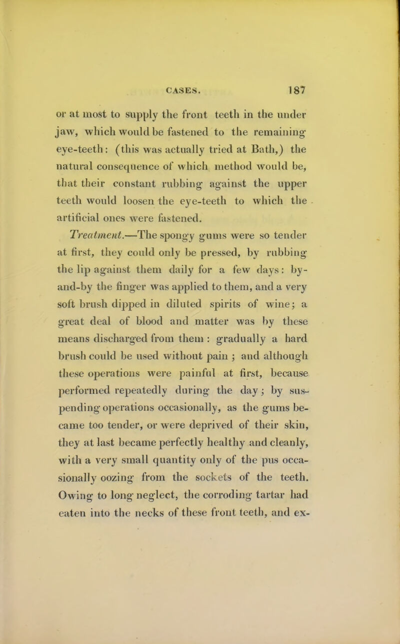 or at most to supply the front teeth in the under jaw, which would be fastened to the remaining* eye-teeth: (this was actually tried at Bath,) the natural consequence of which method would be, that their constant rubbing against the upper teeth would loosen the eye-teeth to which the artificial ones were fastened. Treatment.—The spongy gums were so tender at first, they could only be pressed, by rubbing the lip against them daily for a few days: by- and-by the finger was applied to them, and a very soft brush dipped in diluted spirits of wine; a great deal of blood and matter was by these means discharged from them : gradually a hard brush coidd be used without pain ; and although these operations were painful at first, because performed repeatedly during the day; by sus- pending operations occasionally, as the gums be- came too tender, or were deprived of their skin, they at last became perfectly healthy and cleanly, with a very small quantity only of the pus occa- sionally oozing from the sockets of the teeth. Owing to long neglect, the corroding tartar had eaten into the necks of these front teeth, and ex-