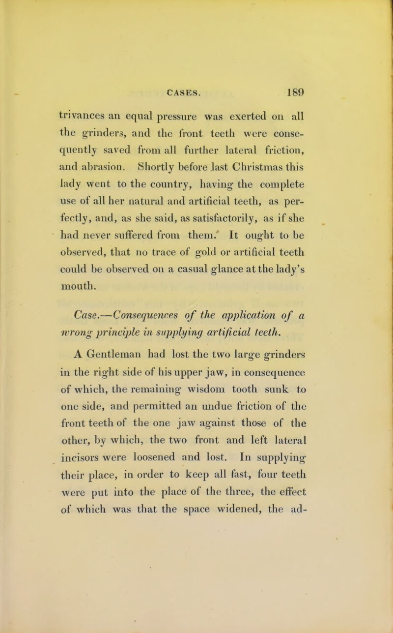 trivances an equal pressure was exerted on all the grinders, and the front teeth were conse- quently saved from all further lateral friction, and abrasion. Shortly before last Christmas this lady went to the country, having the complete use of all her natural and artificial teeth, as per- fectly, and, as she said, as satisfactorily, as if she had never suffered from them.' It ought to be observed, that no trace of gold or artificial teeth could be observed on a casual glance at the lady's mouth. Case.—Consequences of the application of a wrong principle in supplying artificial teeth. A Gentleman had lost the two large grinders in the right side of his upper jaw, in consequence of which, the remaining wisdom tooth sunk to one side, and permitted an undue friction of the front teeth of the one jaw against those of the other, by which, the two front and left lateral incisors were loosened and lost. In supplying their place, in order to keep all fast, four teeth were put into the place of the three, the effect of which was that the space widened, the ad-