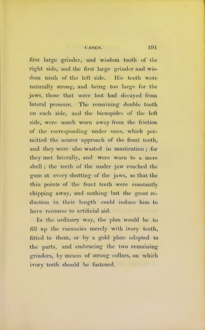 first large grinder, and wisdom tooth of the right side, and the first large grinder and wis- dom tooth of the left side. His teeth were naturally strong, and being too large for the jaws, those that were lost had decayed from lateral pressure. The remaining double tooth on each side, and the bicnspides of the left side, were much worn away from the friction of the corresponding under ones, which per- mitted the nearer approach of the front teeth, and they were also wasted in mastication ; for they met laterally, and were worn to a mere shell; the teeth of the under jaw reached the gum at every shutting of the jaws, so that the thin points of the front teeth were constantly chipping away, and nothing but the great re- duction in their length could induce him to have recourse to artificial aid. In the ordinary way, the plan would be to fill up the vacancies merely with ivory teeth, fitted to them, or by a gold plate adapted to the parts, and embracing the two remaining grinders, by means of strong collars, on which ivory teeth should be fastened.