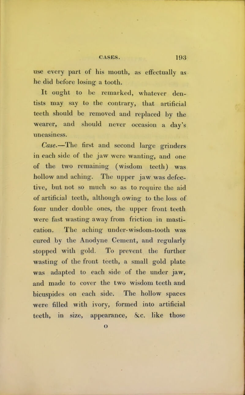 use every part of his mouth, as effectually as he did before losing a tooth. It ought to be remarked, whatever den- tists may say to the contrary, that artificial teeth should be removed and replaced by the wearer, and should never occasion a day's uneasiness. Case.—The first and second large grinders in each side of the jaw were wanting, and one of the two remaining (wisdom teeth) was hollow and aching. The upper jaw was defec- tive, but not so much so as to require the aid of artificial teeth, although owing to the loss of four under double ones, the upper front teeth were fast wasting away from friction in masti- cation. The aching under-wisdom-tooth was cured by the Anodyne Cement, and regularly stopped with gold. To prevent the further wasting of the front teeth, a small gold plate was adapted to each side of the under jaw, and made to cover the two wisdom teeth and bicuspides on each side. The hollow spaces were filled with ivory, formed into artificial teeth, in size, appearance, &c. like those o