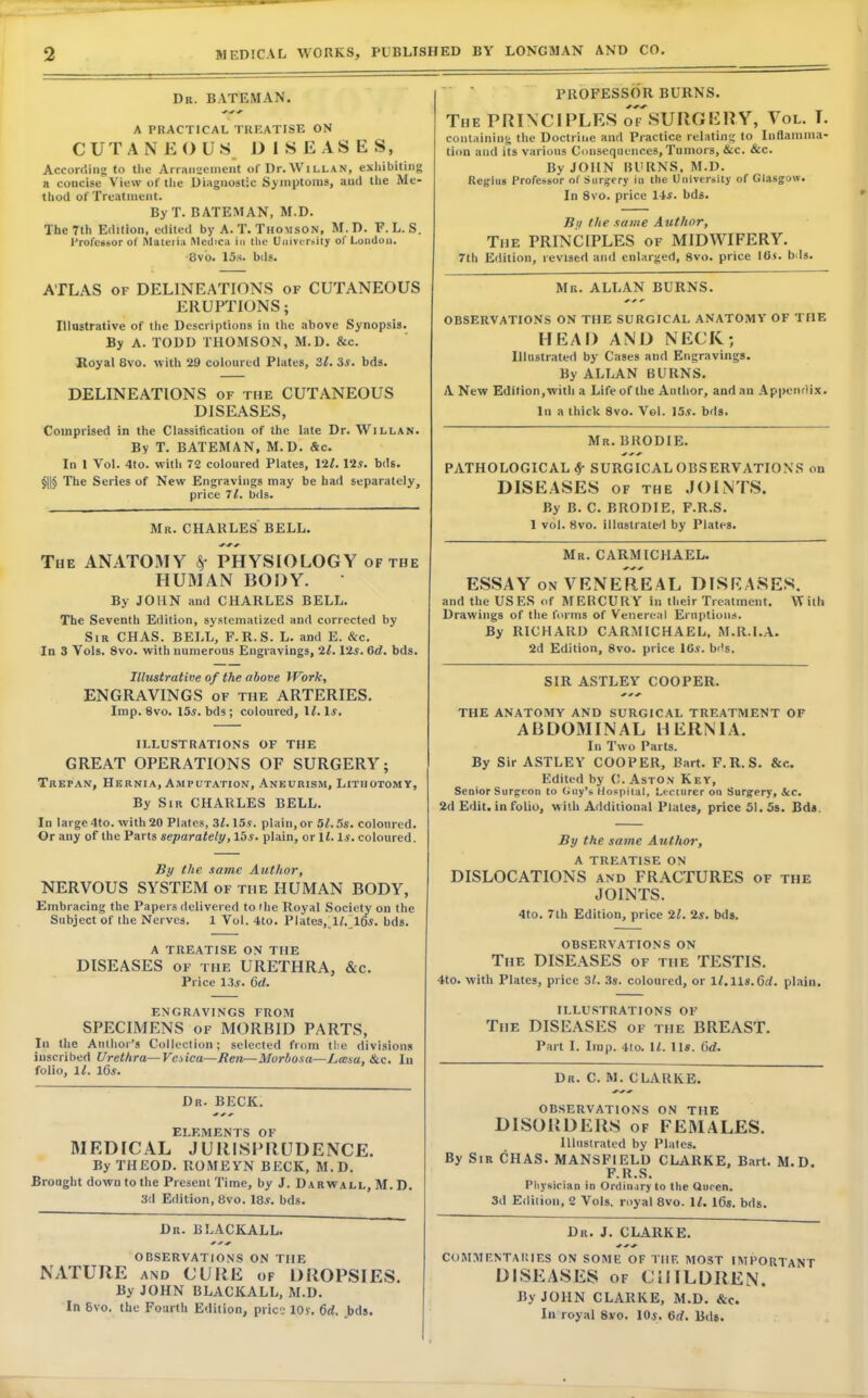 Dr. BATEMAN. A PRACTICAL TREATISE ON CUTANEOUS DISEASES, According to the Arrangement of Dr.WiLLAN, exhibiting a concise View of the Diagnostic Symptoms, and the Me- thod of Treatment. By T. BATEMAN, M.D. The 7th Edition, edited by A.T.Thomson, M.D. F. L. S. Professor of Materia INledica in the University of London. 8vb. 15s. bds. ATLAS of DELINEATIONS of CUTANEOUS ERUPTIONS; Illustrative of the Descriptions in the above Synopsis. By A. TODD THOMSON, M.D. &c. Royal 8vo. with 29 coloured Plates, 31. 3s. bds. DELINEATIONS of the CUTANEOUS DISEASES, Comprised in the Classification of the late Dr. Willan. By T. BATEMAN, M.D. &c. In I Vol. 4to. with 72 coloured Plates, 12/. lis. bds. The Series of New Engravings may be had separately, price 71. bds. Mr. CHARLES BELL. The ANATOMY PHYSIOLOGY of the HUMAN BODY. ' By JOHN and CHARLES BELL. The Seventh Edition, systematized and corrected by Sir CHAS. BELL, F.R.S. L. and E. &c. In 3 Vols. 8vo. with numerous Engravings, 21. Vis. Gd. bds. Illustrative of the above Work, ENGRAVINGS of the ARTERIES. Imp. 8vo. 15s. bds; coloured, 11. 1*. ILLUSTRATIONS OF THE GREAT OPERATIONS OF SURGERY; Trepan, Hernia, Amputation, Aneurism, Lithotomy, By Sir CHARLES BELL. In large 4to. with 20 Plates, 3/. 15.9. plain, or 5J. 5s. coloured. Or any of the Parts separately, lbs. plain, or 11. Is. coloured. By the same Author, NERVOUS SYSTEM of the HUMAN BODY, Embracing the Papers delivered to the Royal Society on the Subject of the Nerves. 1 Vol. 4to. Plates, !/. 16s. bds. A TREATISE ON THE DISEASES of the URETHRA, &c. Price 13s. 6d. ENGRAVINGS FROM SPECIMENS of MORBID PARTS, In the Author's Collection; selected from tlie divisions inscribed Urethra— Vaica—Ren—Morbosa—L,an>u,&c. In folio, 1/. lGs. Dr. BECK. ELEMENTS OF MEDICAL JURISPRUDENCE. By THEOD. ROMEYN BECK, M.D. Brought down to the Present Time, by J. Darwall, M. D. 3d Edition, 8vo. 18s. bds. Dr. BLACKALL. OBSERVATIONS ON THE NATURE and CURE of DROPSIES. By JOHN BLACKALL, M.D. In 6vo. the Fourth Edition, piic- lOr. 6rf. bds. PROFESSOR BURNS. The PRINCIPLES oTsUROERY, Vol. T. containing the Doctrine and Practice relating to Inflamma- tion and its various Consequences, Tumors, &c. &c. By JOHN BURNS, M.D. Regius Professor of Surgery in the University of Glasgow. In 8vo. price 14s. bds. By the same Author, The PRINCIPLES of MIDWIFERY. 7th Edition, revised and enlarged, 8vo. price ids. b is. Mr. ALLAN BURNS. OBSERVATIONS ON THE SURGICAL ANATOMY OF THE HEAD AND NECK; Illustrated by Cases and Engravings. By ALLAN BURNS. A New Edition, with a Life of the Author, and an Appendix. In a thick 8vo. Vol. 15s. bds. Mr. BRODIE. PATHOLOGICAL Sf SURGICAL OBSERVATIONS on DISEASES of the JOINTS. By B. C. BRODIE, F.R.S. 1 vol. 8vo. illustrated by Plates. Mr. CARMICHAEL. ESSAY on VENEREAL DISEASES. and the USES of MERCURY in their Treatment. With Drawings of the forms of Venereal Eruptions. By RICHARD CARMICHAEL, M.R.l.A. 2d Edition, 8vo. price 16s. b<'s. SIR ASTLEY COOPER. THE ANATOMY AND SURGICAL TREATMENT OF ABDOMINAL HERNIA. In Two Parts. By Sir ASTLEY COOPER, Bart. F.R.S. &c. Edited by C. Aston Key, Senior Surgeon to (iuy's Hospital, Lecturer on Surgery, Sec. 2d Edit, in folio, with Additional Plates, price 51. 5s. Bds. By the same Author, A TREATISE ON DISLOCATIONS and FRACTURES of the JOINTS. 4to. 7th Edition, price 21. is. bds. OBSERVATIONS ON The DISEASES of the TESTIS. 4to. with Plates, price 3i. 3s. coloured, or 17. lls.Crf. plain. ILLUSTRATIONS OF The DISEASES of the BREAST. Part I. Imp. 4to. II. 11*. 6d. Dr. C. M. CLARKE. OBSERVATIONS ON THE DISORDERS of FEMALES. Illustrated by Plates. By Sir CHAS. MANSFIELD CLARKE, Bart. M.D. F.R.S. Physician in Ordinary to the Queen. 3d Edition, 2 Vols, royal 8vo. II. 16s. bds. Dr. J. CLARKE. COMMENTARIES ON SOME OF TIIF. MOST IMPORTANT DISEASES of CHILDREN, By JOHN CLARKE, M.D. &c. In royal 8vo. 10s. Gd. Bds.