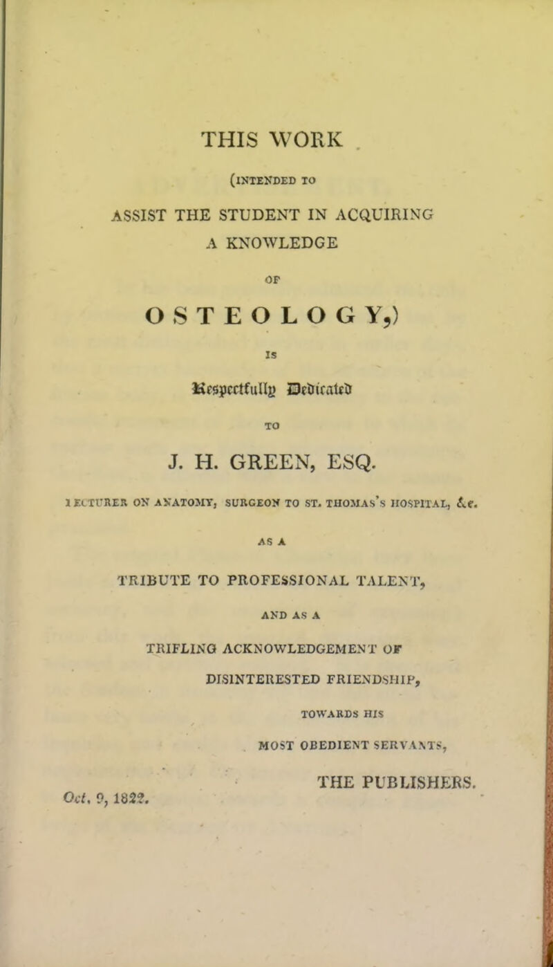 THIS WORK (intended to ASSIST THE STUDENT IN ACQUIRING A KNOWLEDGE or OSTEOLOGY,) IS UfspcctfuIIe UcDirattJ TO J. H. GREEN, ESQ. 1 EcTTRER ON ANATOMY] SURCEON TO ST. THOMAs's HOSPITAL, A.e. AS A TRIBUTE TO PROFESSIONAL TALENT, AND AS A TRIFLING ACKNOWLEDGEMENT OF DISINTERESTED FRIENDSHIP, TOWARDS HIS MOST OBEDIENT SERVANT*, THE PUBLISHERS. Oct, 0, IB2?.