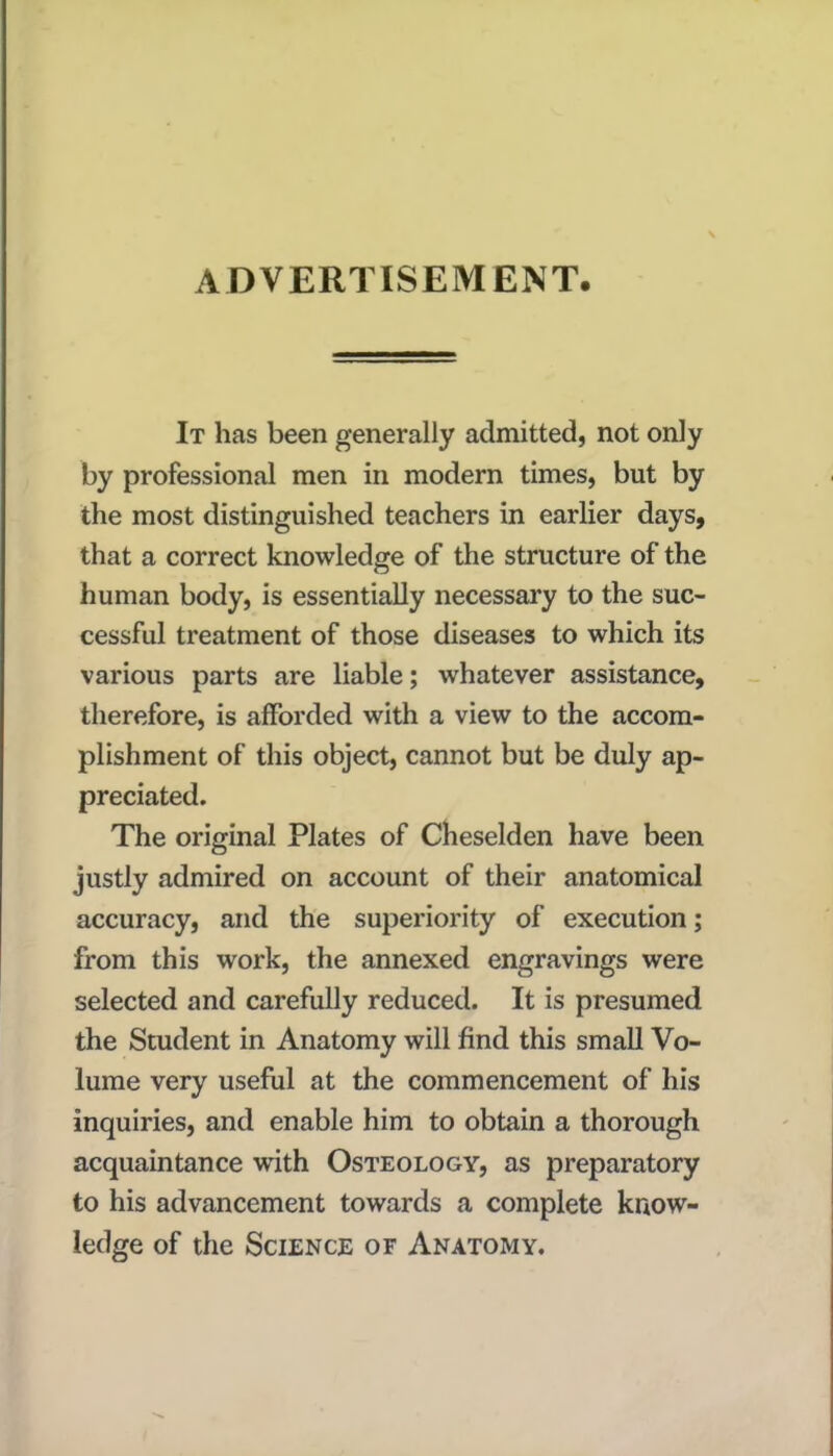 ADVERTISEMENT. It has been generally admitted, not only by professional men in modern times, but by the most distinguished teachers in earlier days, that a correct knowledge of the structure of the human body, is essentially necessary to the suc- cessful treatment of those diseases to which its various parts are liable; whatever assistance, therefore, is afforded with a view to the accom- plishment of this object, cannot but be duly ap- preciated. The original Plates of Cheselden have been justly admired on account of their anatomical accuracy, and the superiority of execution; from this work, the annexed engravings were selected and carefully reduced. It is presumed the Student in Anatomy will find this small Vo- lume very useful at the commencement of his inquiries, and enable him to obtain a thorough acquaintance with Osteology, as preparatory to his advancement towards a complete know- ledge of the Science or Anatomy.