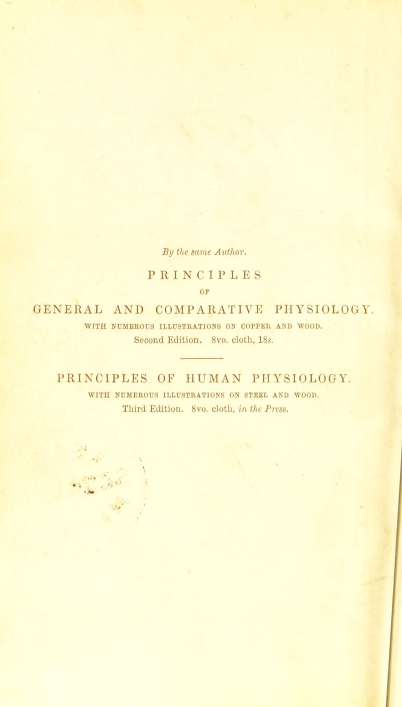 By the same Author. PRINCIPLES OP GENERAL AND COMPARATIVE PHYSIOLOGY. WITH NUMEROUS ILLUSTRATIONS ON COPrER AND WOOD. Second Edition. 8vo. cloth, 18s. PRINCIPLES OF HUMAN PHYSIOLOGY. WITH NUMEROUS ILLUSTRATIONS ON STEEL AND WOOD. Third Edition. 8vo. cloth, in the Press.