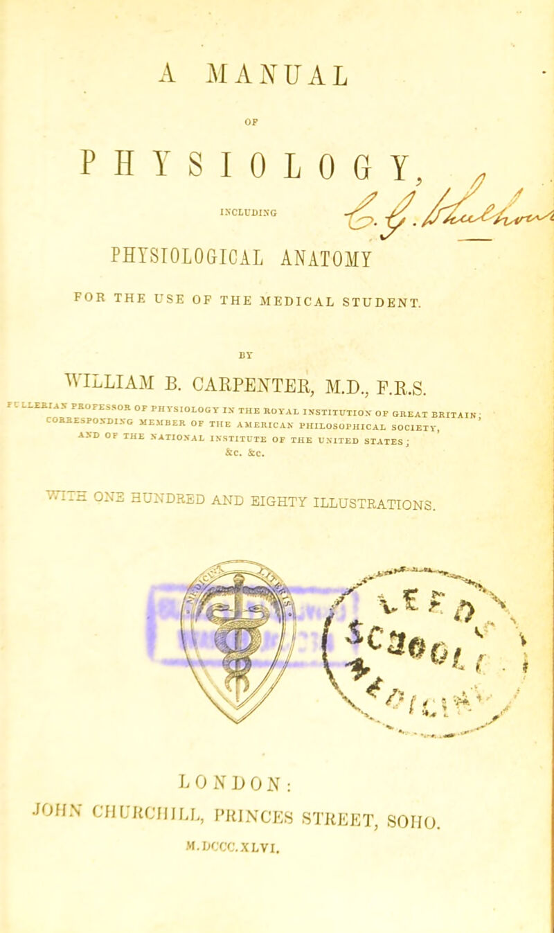 A MANUAL PHYSIOLOGY, PHYSIOLOGICAL ANATOMY FOR THE USE OF THE MEDICAL STUDENT. WILLIAM B. CARPENTER, M.D., P.R.S. rilUJUAI PROFESSOR OF PHVS.OLOGY IX THE HOYAL INSTITUTION OF GREAT BRITAIN CORRESPONDING MEMBER OF THE AMERICAN PHILOSOPHICAL SOCIETY, ASD OF THE NATIONAL INSTITUTE OF THE UNITED STATES; &C. Sc. WIi-H ONE HUNDRED AND EIGHTY ILLUSTRATIONS. LONDON: JOHN CHUEOUILL, PRINCES STREET, SOHO. M.DCCC.XLVI.