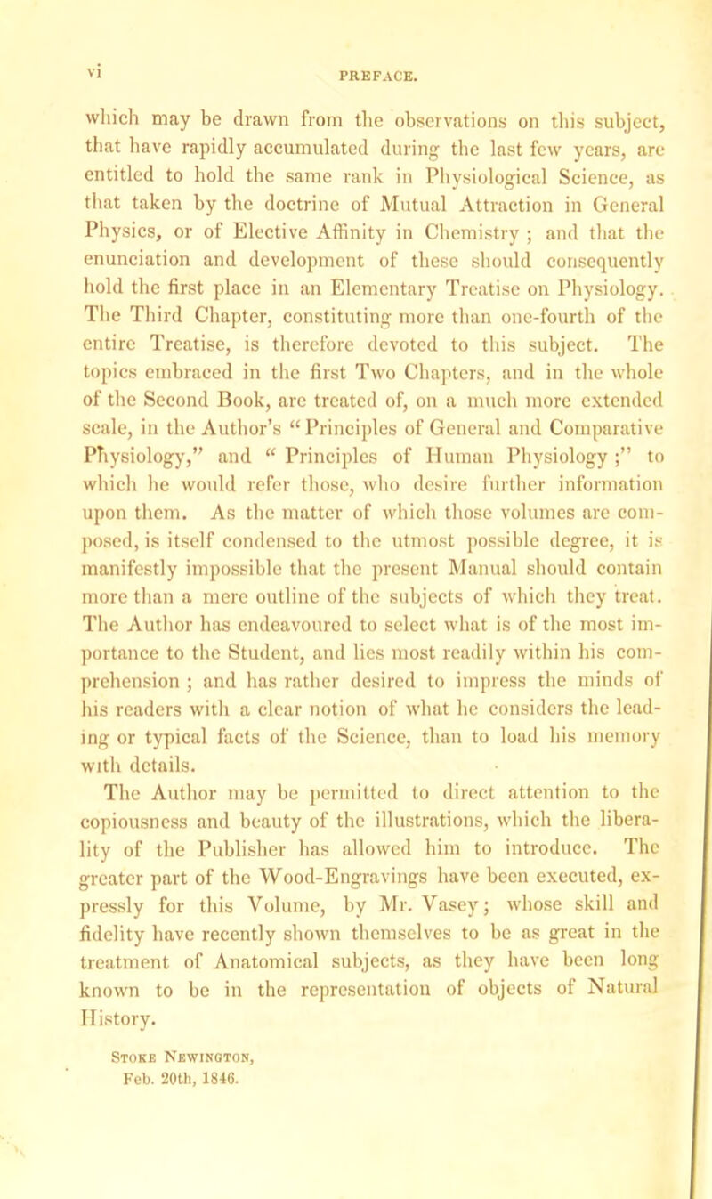 PREFACE. which may be drawn from the observations on tin's subject, that have rapidly accumulated during the last few years, arc- entitled to hold the same rank in Physiological Science, as that taken by the doctrine of Mutual Attraction in General Physics, or of Elective Affinity in Chemistry ; and that the enunciation and development of these should consequently hold the first place in an Elementary Treatise on Physiology. The Third Chapter, constituting more than one-fourth of the entire Treatise, is therefore devoted to this subject. The topics embraced in the first Two Chapters, and in the whole of the Second Book, are treated of, on a much more extended scale, in the Author's Principles of General and Comparative Physiology, and  Principles of Human Physiology ; to which lie would refer those, who desire further information upon them. As the matter of which those volumes are com- posed, is itself condensed to the utmost possible degree, it is manifestly impossible that the present Manual should contain more than a mere outline of the subjects of which they treat. The Author has endeavoured to select what is of the most im- portance to the Student, and lies most readily within his com- prehension ; and has rather desired to impress the minds of his readers with a clear notion of what he considers the lead- ing or typical facts of the Science, than to load his memory with details. The Author may be permitted to direct attention to the copiousness and beauty of the illustrations, which the libera- lity of the Publisher has allowed him to introduce. The greater part of the Wood-Engravings have been executed, ex- pressly for this Volume, by Mr. Vasey; whose skill and fidelity have recently shown themselves to be as great in the treatment of Anatomical subjects, as they have been long known to be in the representation of objects of Natural History. Stoke Nbwinoton, Feb. 20th, 1846.